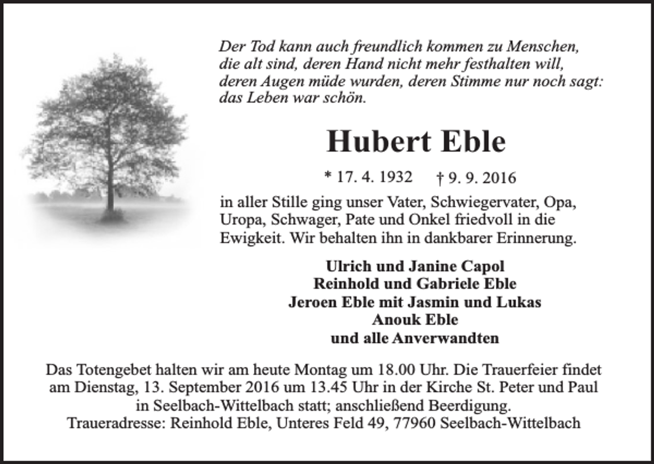 <p>Der Tod kann auch freundlich kommen zu Menschen,<br />die alt sind, deren Hand nicht mehr festhalten will,<br />deren Augen müde wurden, deren Stimme nur noch sagt:<br />das Leben war schön.</p><p>Hubert Eble<br />* 17. 4. 1932 † 9. 9. 2016<br />in aller Stille ging unser Vater, Schwiegervater, Opa,<br />Uropa, Schwager, Pate und Onkel friedvoll in die<br />Ewigkeit. Wir behalten ihn in dankbarer Erinnerung.<br />Ulrich und Janine Capol<br />Reinhold und Gabriele Eble<br />Jeroen Eble mit Jasmin und Lukas<br />Anouk Eble<br />und alle Anverwandten<br />Das Totengebet halten wir am heute Montag um 18.00 Uhr. Die Trauerfeier findet<br />am Dienstag, 13. September 2016 um 13.45 Uhr in der Kirche St. Peter und Paul<br />in Seelbach-Wittelbach statt; anschließend Beerdigung.<br />Traueradresse: Reinhold Eble, Unteres Feld 49, 77960 Seelbach-Wittelbach</p>