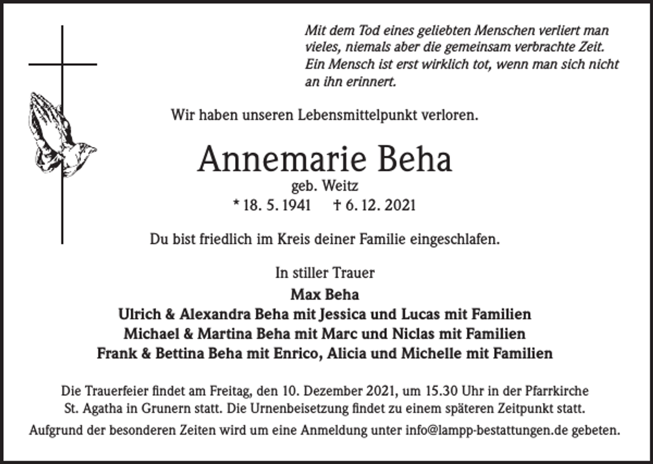 <p>Mit dem Tod eines geliebten Menschen verliert man<br />vieles, niemals aber die gemeinsam verbrachte Zeit.<br />Ein Mensch ist erst wirklich tot, wenn man sich nicht<br />an ihn erinnert.</p><p>Wir haben unseren Lebensmittelpunkt verloren.</p><p>Annemarie Beha<br />geb. Weitz<br />* 18. 5. 1941 † 6. 12. 2021</p><p>Du bist friedlich im Kreis deiner Familie eingeschlafen.<br />In stiller Trauer<br />Max Beha<br />Ulrich &amp; Alexandra Beha mit Jessica und Lucas mit Familien<br />Michael &amp; Martina Beha mit Marc und Niclas mit Familien<br />Frank &amp; Bettina Beha mit Enrico, Alicia und Michelle mit Familien<br />Die Trauerfeier findet am Freitag, den 10. Dezember 2021, um 15.30 Uhr in der Pfarrkirche<br />St. Agatha in Grunern statt. Die Urnenbeisetzung findet zu einem späteren Zeitpunkt statt.<br />Aufgrund der besonderen Zeiten wird um eine Anmeldung unter info@lampp-bestattungen.de gebeten.</p>