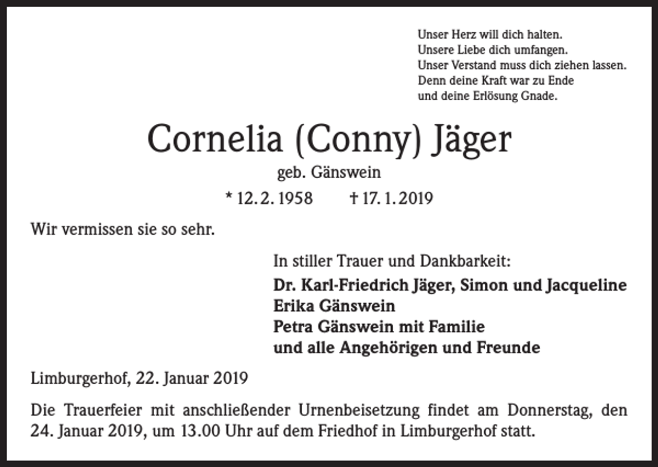 <p>Unser Herz will dich halten.<br />Unsere Liebe dich umfangen.<br />Unser Verstand muss dich ziehen lassen.<br />Denn deine Kraft war zu Ende<br />und deine Erlösung Gnade.</p><p>Cornelia (Conny) Jäger<br />geb. Gänswein<br />* 12. 2. 1958 † 17. 1. 2019<br />Wir vermissen sie so sehr.<br />In stiller Trauer und Dankbarkeit:<br />Dr. Karl-Friedrich Jäger, Simon und Jacqueline<br />Erika Gänswein<br />Petra Gänswein mit Familie<br />und alle Angehörigen und Freunde<br />Limburgerhof, 22. Januar 2019<br />Die Trauerfeier mit anschließender Urnenbeisetzung findet am Donnerstag, den<br />24. Januar 2019, um 13.00 Uhr auf dem Friedhof in Limburgerhof statt.</p>