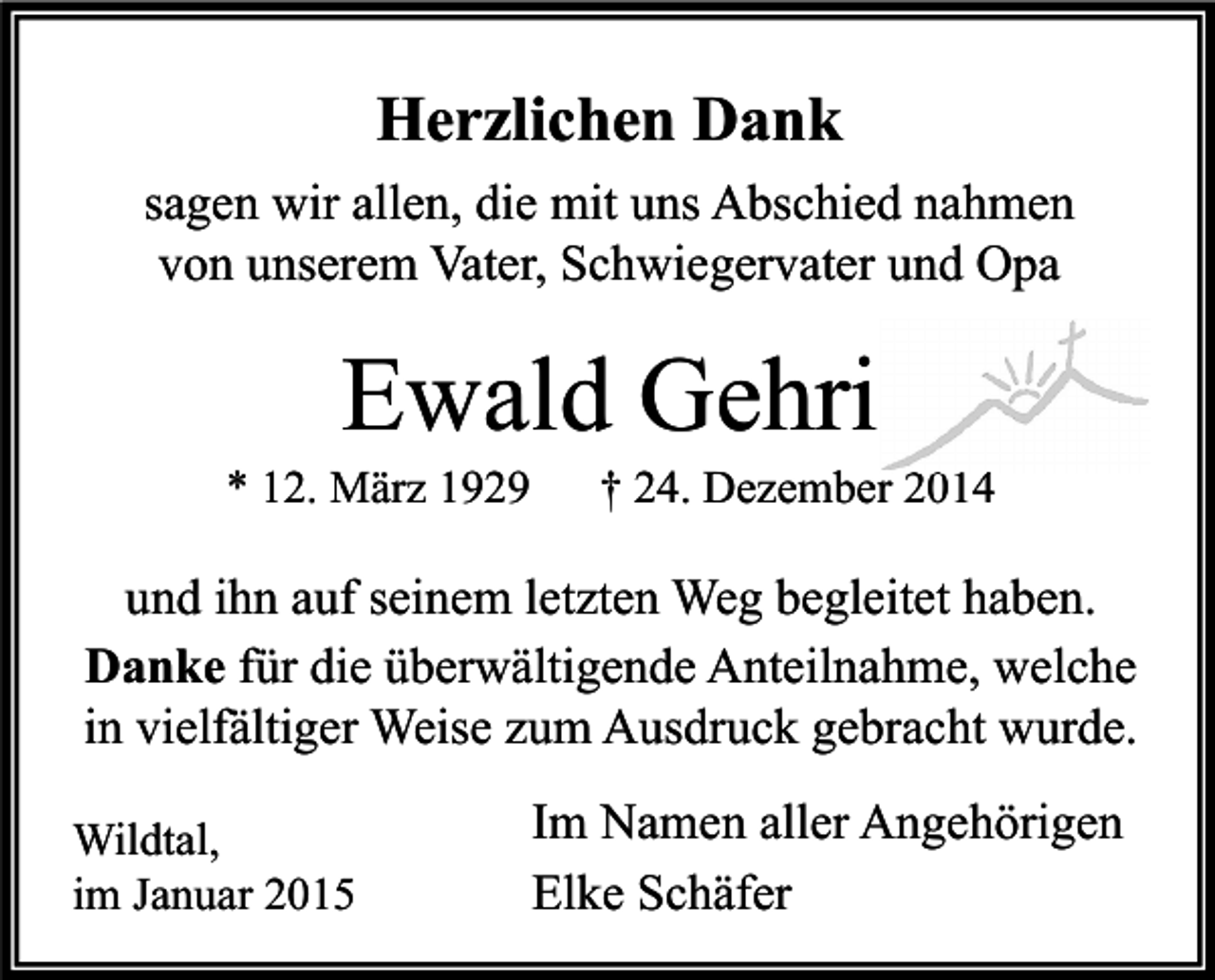 <p>Herzlichen Dank<br />sagen wir allen, die mit uns Abschied nahmen<br />von unserem Vater, Schwiegervater und Opa</p><p>Ewald Gehri</p><p>* 12. März 1929</p><p>† 24. Dezember 2014</p><p>und ihn auf seinem letzten Weg begleitet haben.<br />Danke für die überwältigende Anteilnahme, welche<br />in vielfältiger Weise zum Ausdruck gebracht wurde.<br />Wildtal,<br />im Januar 2015</p><p>Im Namen aller Angehörigen<br />Elke Schäfer</p>