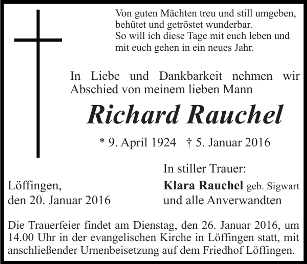 <p>Von guten Mächten treu und still umgeben,<br />behütet und getröstet wunderbar.<br />So will ich diese Tage mit euch leben und<br />mit euch gehen in ein neues Jahr.</p><p>In Liebe und Dankbarkeit nehmen wir<br />Abschied von meinem lieben Mann</p><p>Richard Rauchel<br />* 9. April 1924 † 5. Januar 2016<br />Löffingen,<br />den 20. Januar 2016</p><p>In stiller Trauer:<br />Klara Rauchel geb. Sigwart<br />und alle Anverwandten</p><p>Die Trauerfeier findet am Dienstag, den 26. Januar 2016, um<br />14.00 Uhr in der evangelischen Kirche in Löffingen statt, mit<br />anschließender Urnenbeisetzung auf dem Friedhof Löffingen.</p>