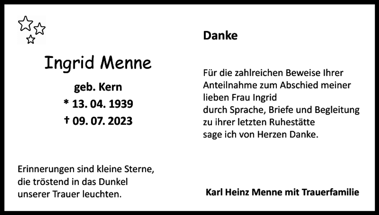 <p>Danke</p><p>Ingrid Menne<br />geb. Kern<br />* 13. 04. 1939<br />† 09. 07. 2023</p><p>Erinnerungen sind kleine Sterne,<br />die tröstend in das Dunkel<br />unserer Trauer leuchten.</p><p>Für die zahlreichen Beweise Ihrer<br />Anteilnahme zum Abschied meiner<br />lieben Frau Ingrid<br />durch Sprache, Briefe und Begleitung<br />zu ihrer letzten Ruhestätte<br />sage ich von Herzen Danke.</p><p>Karl Heinz Menne mit Trauerfamilie</p>