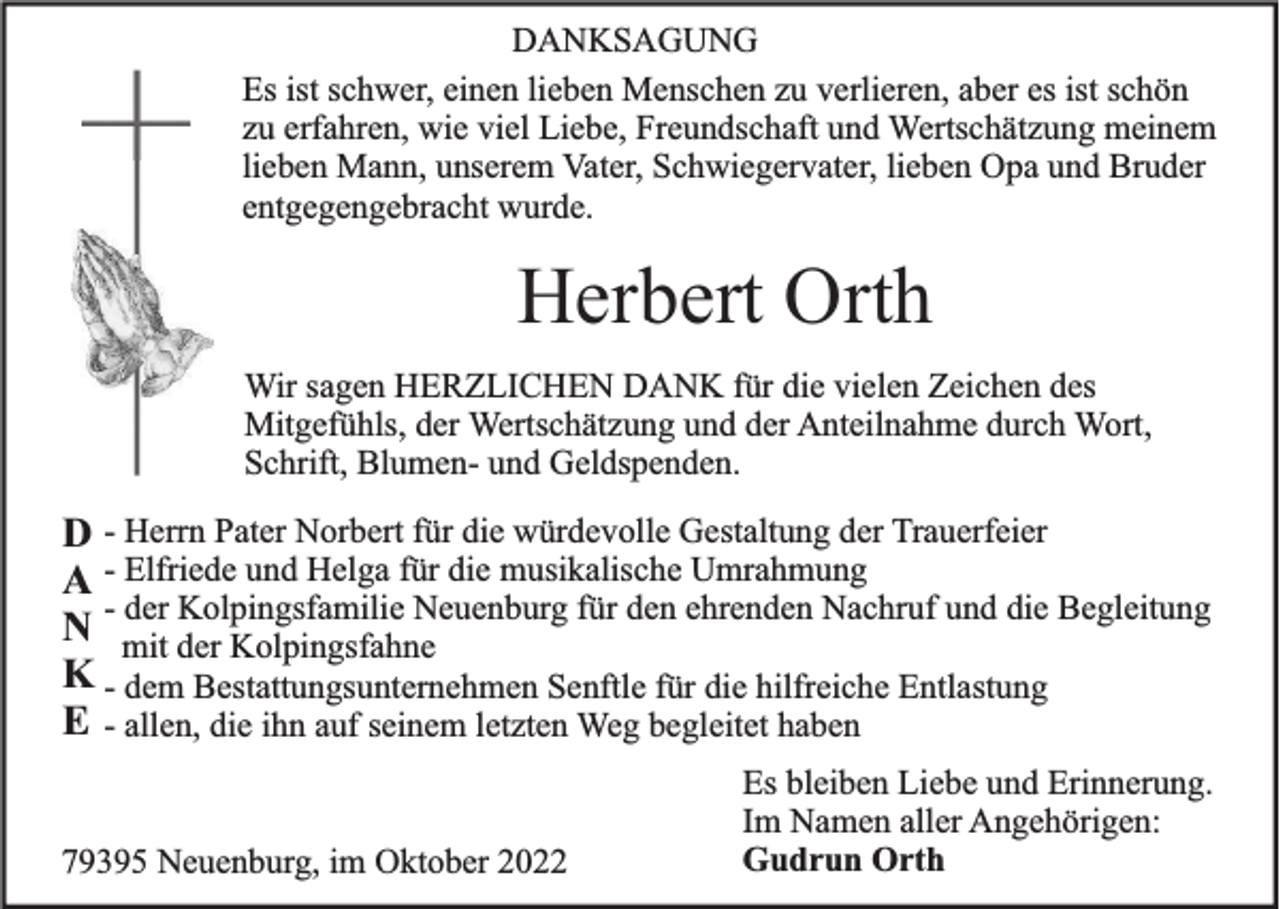 <p>DANKSAGUNG<br />Es ist schwer, einen lieben Menschen zu verlieren, aber es ist schön<br />zu erfahren, wie viel Liebe, Freundschaft und Wertschätzung meinem<br />lieben Mann, unserem Vater, Schwiegervater, lieben Opa und Bruder<br />entgegengebracht wurde.</p><p>Herbert Orth<br />Wir sagen HERZLICHEN DANK für die vielen Zeichen des<br />Mitgefühls, der Wertschätzung und der Anteilnahme durch Wort,<br />Schrift, Blumen- und Geldspenden.</p><p>D - Herrn Pater Norbert für die würdevolle Gestaltung der Trauerfeier<br />A - Elfriede und Helga für die musikalische Umrahmung<br />der Kolpingsfamilie Neuenburg für den ehrenden Nachruf und die Begleitung<br />N - mit<br />der Kolpingsfahne<br />K - dem Bestattungsunternehmen Senftle für die hilfreiche Entlastung<br />E - allen, die ihn auf seinem letzten Weg begleitet haben<br />79395 Neuenburg, im Oktober 2022</p><p>Es bleiben Liebe und Erinnerung.<br />Im Namen aller Angehörigen:<br />Gudrun Orth</p>
