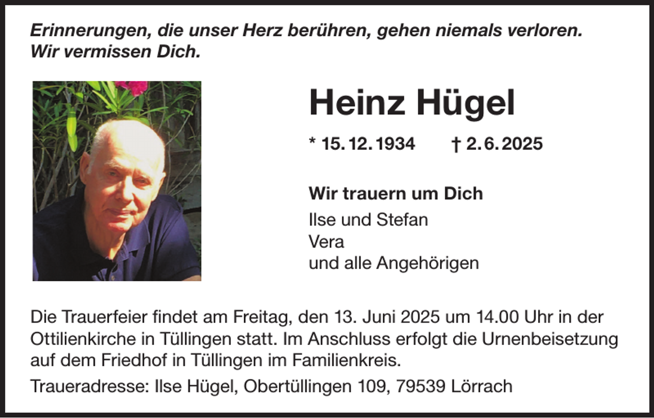<p>Erinnerungen, die unser Herz berühren, gehen niemals verloren.<br />Wir vermissen Dich.</p><p>Heinz Hügel<br />* 15. 12. 1934 † 2. 6. 2025<br />Wir trauern um Dich<br />Ilse und Stefan<br />Vera<br />und alle Angehörigen<br />Die Trauerfeier findet am Freitag, den 13. Juni 2025 um 14.00 Uhr in der<br />Ottilienkirche in Tüllingen statt. Im Anschluss erfolgt die Urnenbeisetzung<br />auf dem Friedhof in Tüllingen im Familienkreis.<br />Traueradresse: Ilse Hügel, Obertüllingen 109, 79539 Lörrach</p>