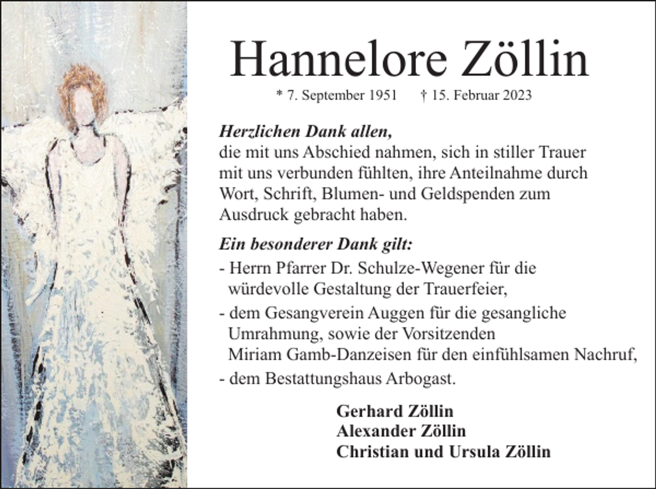 <p>Hannelore Zöllin<br />* 7. September 1951</p><p>† 15. Februar 2023</p><p>Herzlichen Dank allen,<br />die mit uns Abschied nahmen, sich in stiller Trauer<br />mit uns verbunden fühlten, ihre Anteilnahme durch<br />Wort, Schrift, Blumen- und Geldspenden zum<br />Ausdruck gebracht haben.<br />Ein besonderer Dank gilt:<br />- Herrn Pfarrer Dr. Schulze-Wegener für die<br />würdevolle Gestaltung der Trauerfeier,<br />- dem Gesangverein Auggen für die gesangliche<br />Umrahmung, sowie der Vorsitzenden<br />Miriam Gamb-Danzeisen für den einfühlsamen Nachruf,<br />- dem Bestattungshaus Arbogast.<br />Gerhard Zöllin<br />Alexander Zöllin<br />Christian und Ursula Zöllin</p>