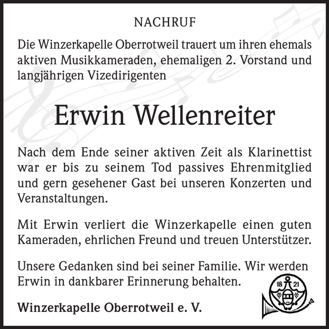 <p>NACHRUF<br />Die Winzerkapelle Oberrotweil trauert um ihren ehemals<br />aktiven Musikkameraden, ehemaligen 2. Vorstand und<br />langjährigen Vizedirigenten</p><p>Erwin Wellenreiter<br />Nach dem Ende seiner aktiven Zeit als Klarinettist<br />war er bis zu seinem Tod passives Ehrenmitglied<br />und gern gesehener Gast bei unseren Konzerten und<br />­Veranstaltungen.<br />Mit Erwin verliert die Winzerkapelle einen guten<br />Kameraden, ehrlichen Freund und treuen Unterstützer.<br />Unsere Gedanken sind bei seiner Familie. Wir werden<br />Erwin in dankbarer Erinnerung behalten.<br />Winzerkapelle Oberrotweil e. V.</p>
