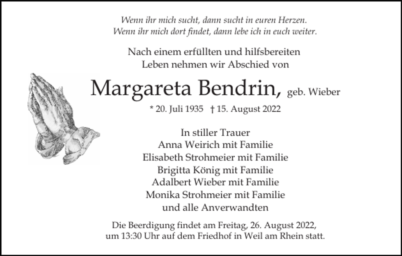 <p>Wenn ihr mich sucht, dann sucht in euren Herzen.<br />Wenn ihr mich dort findet, dann lebe ich in euch weiter.</p><p>Nach einem erfüllten und hilfsbereiten<br />Leben nehmen wir Abschied von</p><p>Margareta Bendrin, geb. Wieber<br />* 20. Juli 1935 † 15. August 2022</p><p>In stiller Trauer<br />Anna Weirich mit Familie<br />Elisabeth Strohmeier mit Familie<br />Brigitta König mit Familie<br />Adalbert Wieber mit Familie<br />Monika Strohmeier mit Familie<br />und alle Anverwandten<br />Die Beerdigung findet am Freitag, 26. August 2022,<br />um 13:30 Uhr auf dem Friedhof in Weil am Rhein statt.</p>