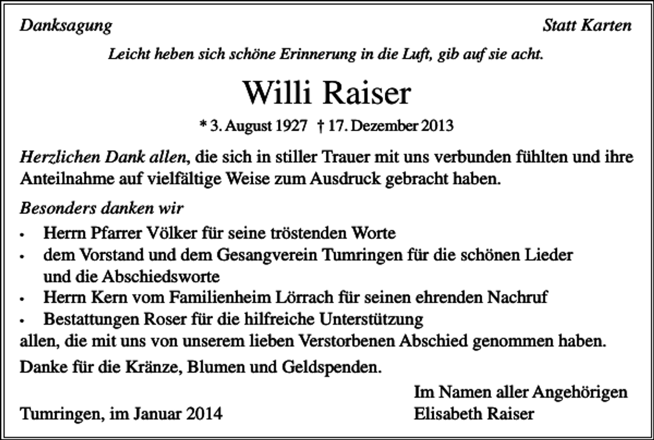 <p>Statt Karten</p><p>Danksagung</p><p>Leicht heben sich schöne Erinnerung in die Luft, gib auf sie acht.</p><p>Willi Raiser<br />* 3. August 1927 † 17. Dezember 2013</p><p>Herzlichen Dank allen, die sich in stiller Trauer mit uns verbunden fühlten und ihre<br />Anteilnahme auf vielfältige Weise zum Ausdruck gebracht haben.<br />Besonders danken wir<br />•<br />Herrn Pfarrer Völker für seine tröstenden Worte<br />•<br />dem Vorstand und dem Gesangverein Tumringen für die schönen Lieder<br />und die Abschiedsworte<br />•<br />Herrn Kern vom Familienheim Lörrach für seinen ehrenden Nachruf<br />•<br />Bestattungen Roser für die hilfreiche Unterstützung<br />allen, die mit uns von unserem lieben Verstorbenen Abschied genommen haben.<br />Danke für die Kränze, Blumen und Geldspenden.<br />Im Namen aller Angehörigen<br />Tumringen, im Januar 2014<br />Elisabeth Raiser</p>