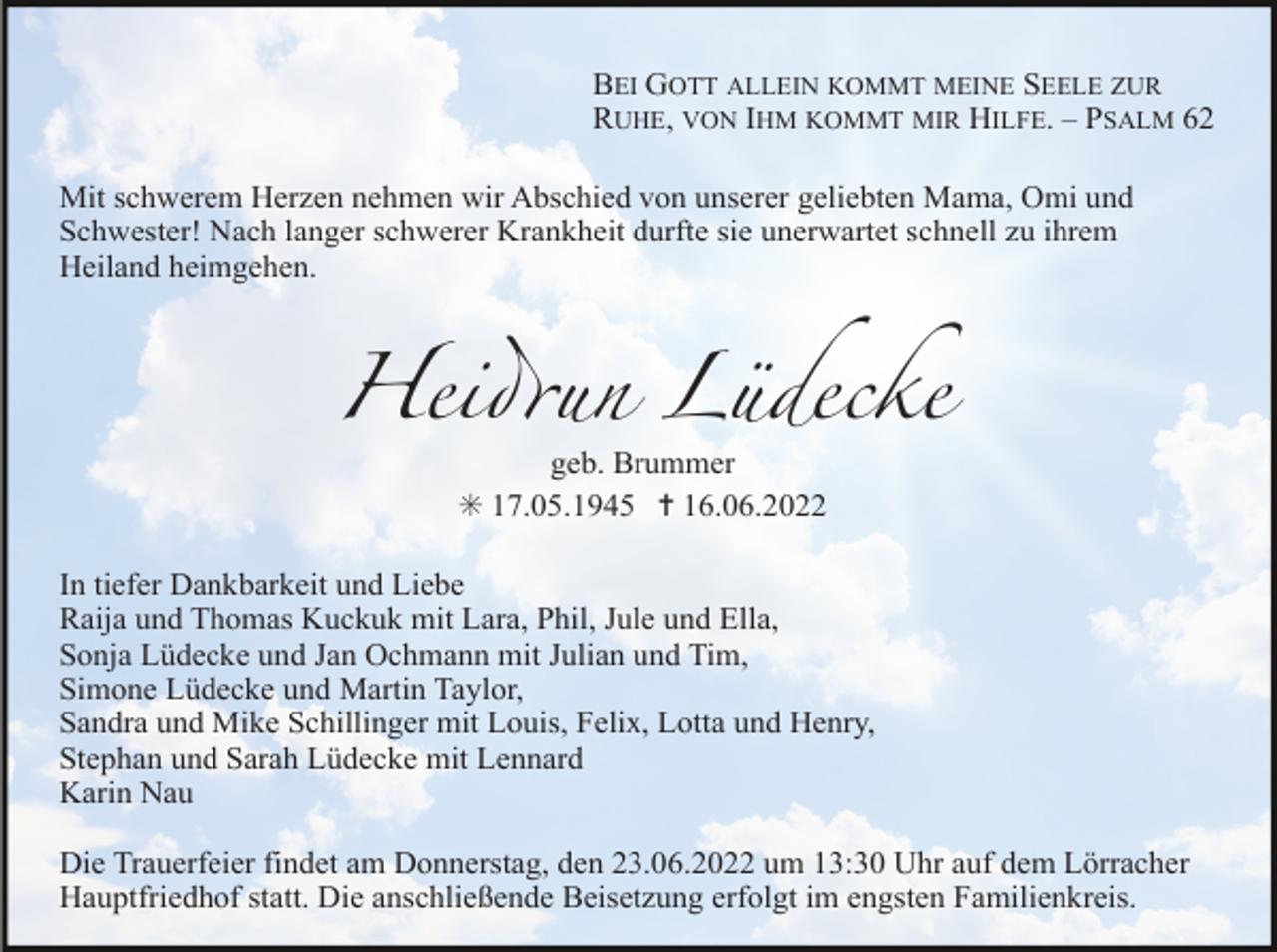 <p>BEI GOTT ALLEIN KOMMT MEINE SEELE ZUR<br />RUHE, VON IHM KOMMT MIR HILFE. – PSALM 62<br />Mit schwerem Herzen nehmen wir Abschied von unserer geliebten Mama, Omi und<br />Schwester! Nach langer schwerer Krankheit durfte sie unerwartet schnell zu ihrem<br />Heiland heimgehen.</p><p>Heidrun Lüdecke<br />geb. Brummer<br />✳ 17.05.1945 ✝ 16.06.2022<br />In tiefer Dankbarkeit und Liebe<br />Raija und Thomas Kuckuk mit Lara, Phil, Jule und Ella,<br />Sonja Lüdecke und Jan Ochmann mit Julian und Tim,<br />Simone Lüdecke und Martin Taylor,<br />Sandra und Mike Schillinger mit Louis, Felix, Lotta und Henry,<br />Stephan und Sarah Lüdecke mit Lennard<br />Karin Nau<br />Die Trauerfeier findet am Donnerstag, den 23.06.2022 um 13:30 Uhr auf dem Lörracher<br />Hauptfriedhof statt. Die anschließende Beisetzung erfolgt im engsten Familienkreis.</p>