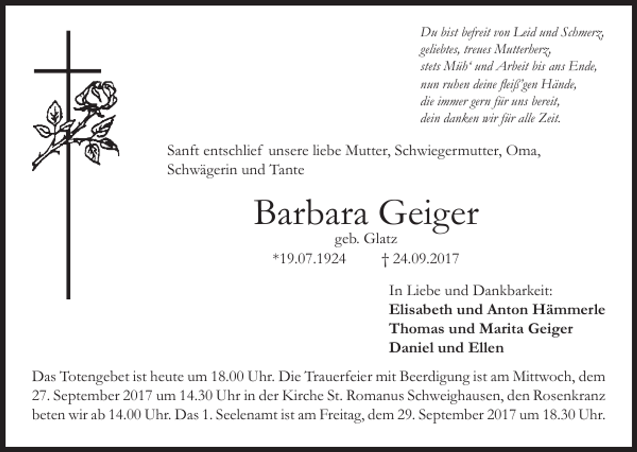 <p>Du bist befreit von Leid und Schmerz,<br />geliebtes, treues Mutterherz,<br />stets Müh‘ und Arbeit bis ans Ende,<br />nun ruhen deine fleiß’gen Hände,<br />die immer gern für uns bereit,<br />dein danken wir für alle Zeit.</p><p>Sanft entschlief unsere liebe Mutter, Schwiegermutter, Oma,<br />Schwägerin und Tante</p><p>Barbara<br />Geiger<br />geb. Glatz<br />*19.07.1924</p><p>† 24.09.2017</p><p>In Liebe und Dankbarkeit:<br />Elisabeth und Anton Hämmerle<br />Thomas und Marita Geiger<br />Daniel und Ellen</p><p>Das Totengebet ist heute um 18.00 Uhr. Die Trauerfeier mit Beerdigung ist am Mittwoch, dem<br />27. September 2017 um 14.30 Uhr in der Kirche St. Romanus Schweighausen, den Rosenkranz<br />beten wir ab 14.00 Uhr. Das 1. Seelenamt ist am Freitag, dem 29. September 2017 um 18.30 Uhr.</p>