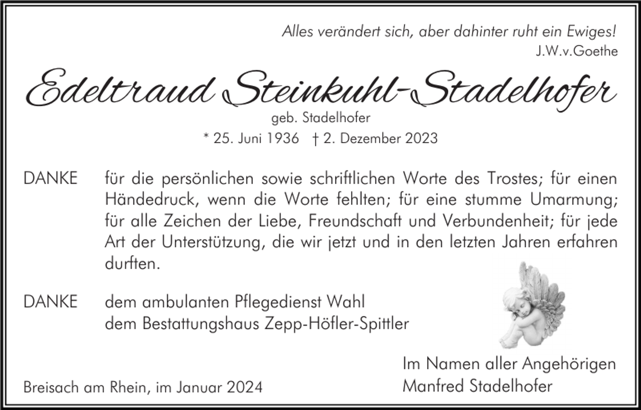 <p>Alles verändert sich, aber dahinter ruht ein Ewiges!<br />J.W.v.Goethe</p><p>Edeltraud Steinkuhl-Stadelhofer<br />geb. Stadelhofer<br />* 25. Juni 1936 † 2. Dezember 2023</p><p>DANKE</p><p>für die persönlichen sowie schriftlichen Worte des Trostes; für einen<br />Händedruck, wenn die Worte fehlten; für eine stumme Umarmung;<br />für alle Zeichen der Liebe, Freundschaft und Verbundenheit; für jede<br />Art der Unterstützung, die wir jetzt und in den letzten Jahren erfahren<br />durften.</p><p>DANKE</p><p>dem ambulanten Pflegedienst Wahl<br />dem Bestattungshaus Zepp-Höfler-Spittler</p><p>Breisach am Rhein, im Januar 2024</p><p>Im Namen aller Angehörigen<br />Manfred Stadelhofer</p>
