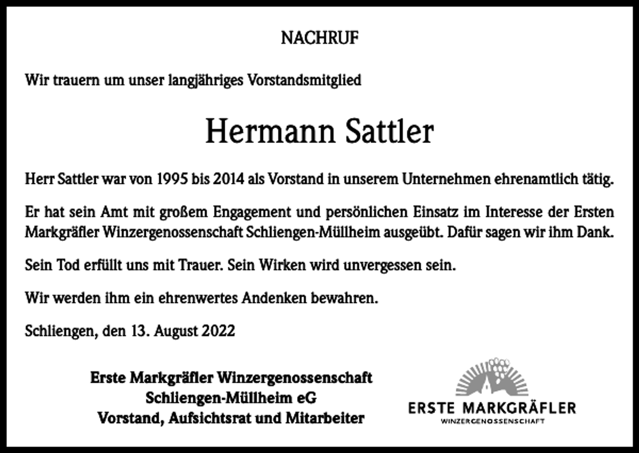 <p>NACHRUF<br />Wir trauern um unser langjähriges Vorstandsmitglied</p><p>Hermann Sattler<br />Herr Sattler war von 1995 bis 2014 als Vorstand in unserem Unternehmen ehrenamtlich tätig.<br />Er hat sein Amt mit großem Engagement und persönlichen Einsatz im Interesse der Ersten<br />Markgräfler Winzergenossenschaft Schliengen-Müllheim ausgeübt. Dafür sagen wir ihm Dank.<br />Sein Tod erfüllt uns mit Trauer. Sein Wirken wird unvergessen sein.<br />Wir werden ihm ein ehrenwertes Andenken bewahren.<br />Schliengen, den 13. August 2022<br />Erste Markgräfler Winzergenossenschaft<br />Schliengen-Müllheim eG<br />Vorstand, Aufsichtsrat und Mitarbeiter</p>