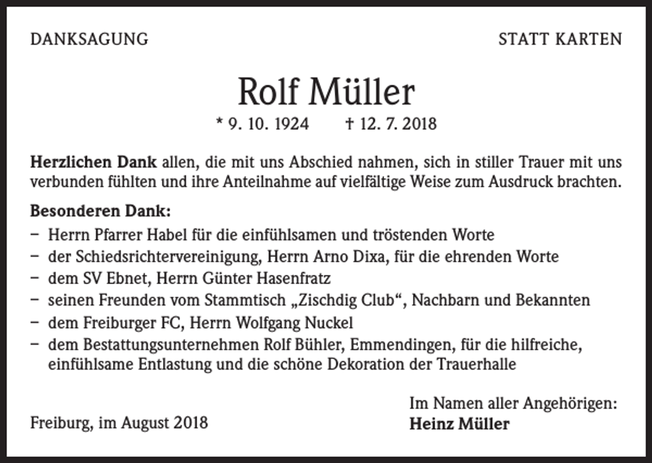<p>DANKSAGUNG</p><p>STATT KARTEN</p><p>Rolf Müller</p><p>* 9. 10. 1924 † 12. 7. 2018<br />Herzlichen Dank allen, die mit uns Abschied nahmen, sich in stiller Trauer mit uns<br />verbunden fühlten und ihre Anteilnahme auf vielfältige Weise zum Ausdruck brachten.<br />Besonderen Dank:<br />– Herrn Pfarrer Habel für die einfühlsamen und tröstenden Worte<br />– der Schiedsrichtervereinigung, Herrn Arno Dixa, für die ehrenden Worte<br />– dem SV Ebnet, Herrn Günter Hasenfratz<br />– seinen Freunden vom Stammtisch „Zischdig Club“, Nachbarn und Bekannten<br />– dem Freiburger FC, Herrn Wolfgang Nuckel<br />– dem Bestattungsunternehmen Rolf Bühler, Emmendingen, für die hilfreiche,<br />einfühlsame Entlastung und die schöne Dekoration der Trauerhalle<br />Freiburg, im August 2018</p><p>Im Namen aller Angehörigen:<br />Heinz Müller</p>