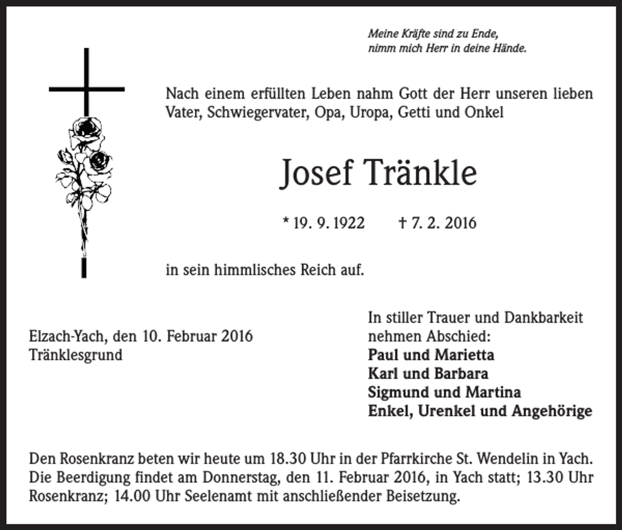 <p>Meine Kräfte sind zu Ende,<br />nimm mich Herr in deine Hände.</p><p>Nach einem erfüllten Leben nahm Gott der Herr unseren lieben<br />Vater, Schwiegervater, Opa, Uropa, Getti und Onkel</p><p>Josef Tränkle<br />* 19. 9. 1922 † 7. 2. 2016<br />in sein himmlisches Reich auf.</p><p>Elzach-Yach, den 10. Februar 2016<br />Tränklesgrund</p><p>In stiller Trauer und Dankbarkeit<br />nehmen Abschied:<br />Paul und Marietta<br />Karl und Barbara<br />Sigmund und Martina<br />Enkel, Urenkel und Angehörige</p><p>Den Rosenkranz beten wir heute um 18.30 Uhr in der Pfarrkirche St. Wendelin in Yach.<br />Die Beerdigung findet am Donnerstag, den 11. Februar 2016, in Yach statt; 13.30 Uhr<br />Rosenkranz; 14.00 Uhr Seelenamt mit anschließender Beisetzung.</p>