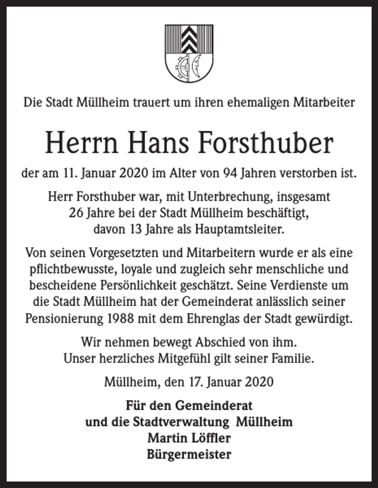 <p>Die Stadt Müllheim trauert um ihren ehemaligen Mitarbeiter</p><p>Herrn Hans Forsthuber<br />der am 11. Januar 2020 im Alter von 94 Jahren verstorben ist.<br />Herr Forsthuber war, mit Unterbrechung, insgesamt<br />26 Jahre bei der Stadt Müllheim beschäftigt,<br />davon 13 Jahre als Hauptamtsleiter.<br />Von seinen Vorgesetzten und Mitarbeitern wurde er als eine<br />pflichtbewusste, loyale und zugleich sehr menschliche und<br />bescheidene Persönlichkeit geschätzt. Seine Verdienste um<br />die Stadt Müllheim hat der Gemeinderat anlässlich seiner<br />Pensionierung 1988 mit dem Ehrenglas der Stadt gewürdigt.<br />Wir nehmen bewegt Abschied von ihm.<br />Unser herzliches Mitgefühl gilt seiner Familie.<br />Müllheim, den 17. Januar 2020<br />Für den Gemeinderat<br />und die Stadtverwaltung Müllheim<br />Martin Löffler<br />Bürgermeister</p>