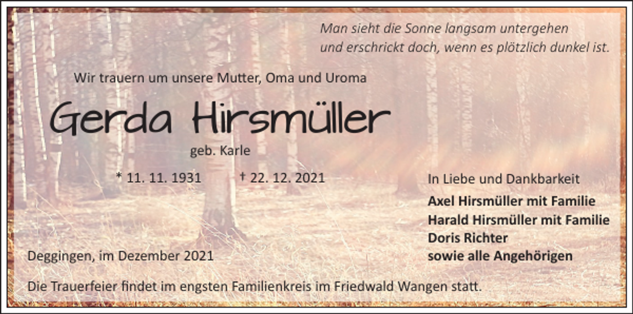 <p>Man sieht die Sonne langsam untergehen<br />und erschrickt doch, wenn es plötzlich dunkel ist.<br />Wir trauern um unsere Mutter, Oma und Uroma</p><p>Gerda Hirsmüller<br />geb. Karle</p><p>* 11. 11. 1931</p><p>Deggingen, im Dezember 2021</p><p>† 22. 12. 2021</p><p>In Liebe und Dankbarkeit<br />Axel Hirsmüller mit Familie<br />Harald Hirsmüller mit Familie<br />Doris Richter<br />sowie alle Angehörigen</p><p>Die Trauerfeier findet im engsten Familienkreis im Friedwald Wangen statt.</p>