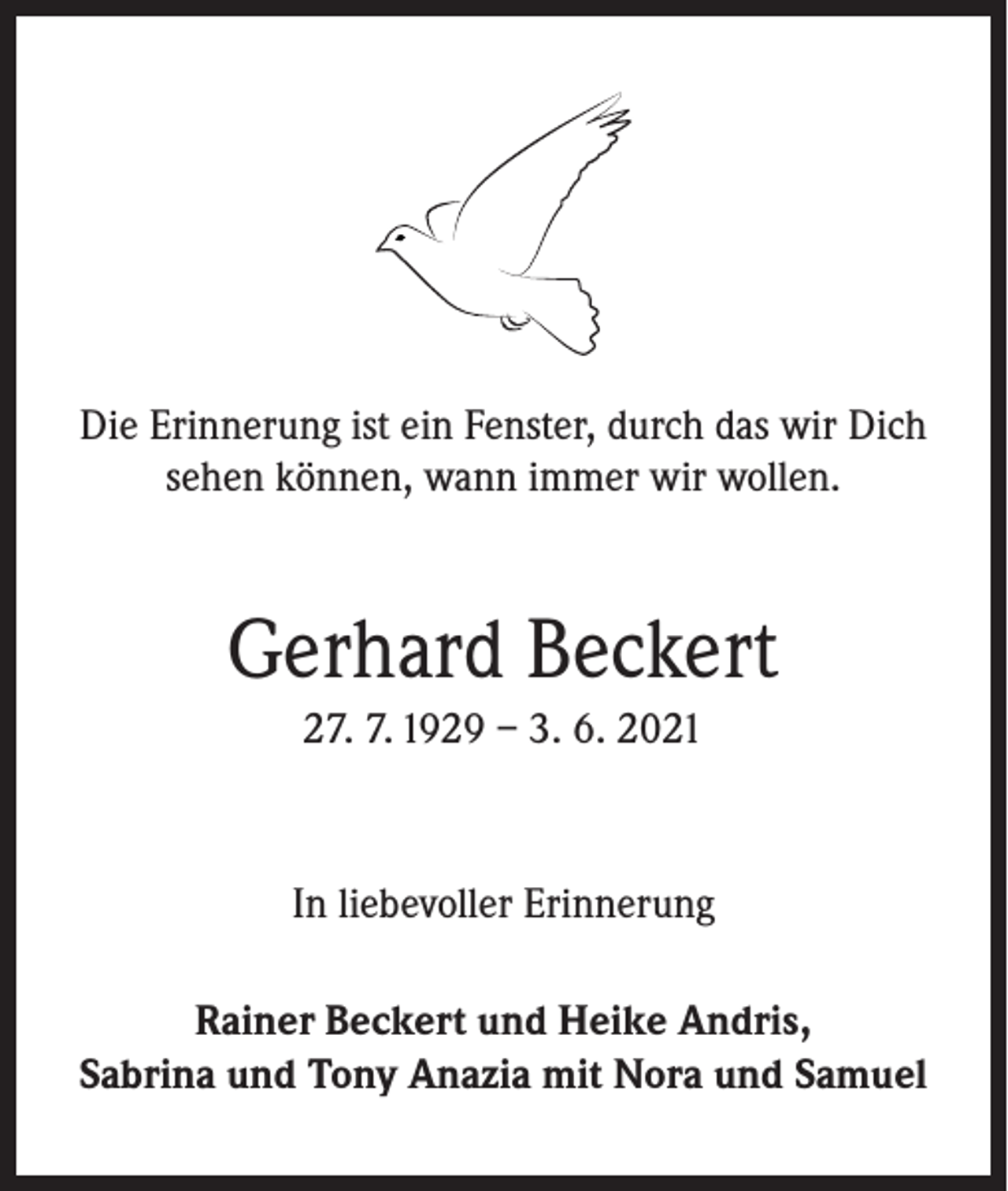 <p>Die Erinnerung ist ein Fenster, durch das wir Dich<br />sehen können, wann immer wir wollen.</p><p>Gerhard Beckert<br />27. 7. 1929 – 3. 6. 2021</p><p>In liebevoller Erinnerung<br />Rainer Beckert und Heike Andris,<br />Sabrina und Tony Anazia mit Nora und Samuel</p>
