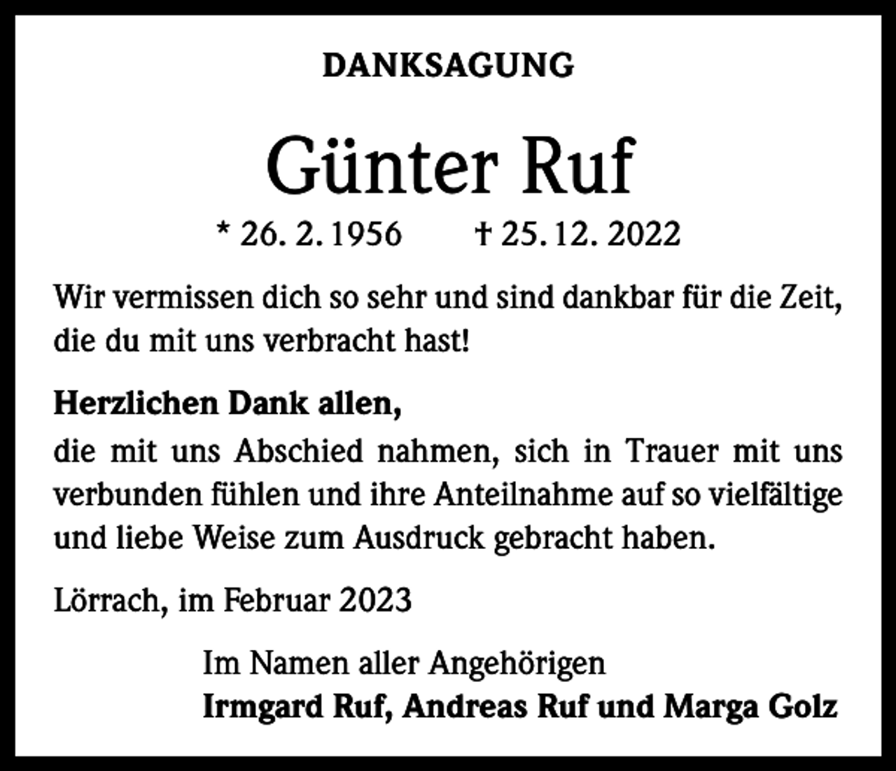 <p>DANKSAGUNG</p><p>Günter Ruf</p><p>* 26. 2. 1956 † 25. 12. 2022<br />Wir vermissen dich so sehr und sind dankbar für die Zeit,<br />die du mit uns verbracht hast!<br />Herzlichen Dank allen,<br />die mit uns Abschied nahmen, sich in Trauer mit uns<br />verbunden fühlen und ihre Anteilnahme auf so vielfältige<br />und liebe Weise zum Ausdruck gebracht haben.<br />Lörrach, im Februar 2023</p><p>Im Namen aller Angehörigen<br />Irmgard Ruf, Andreas Ruf und Marga Golz</p>