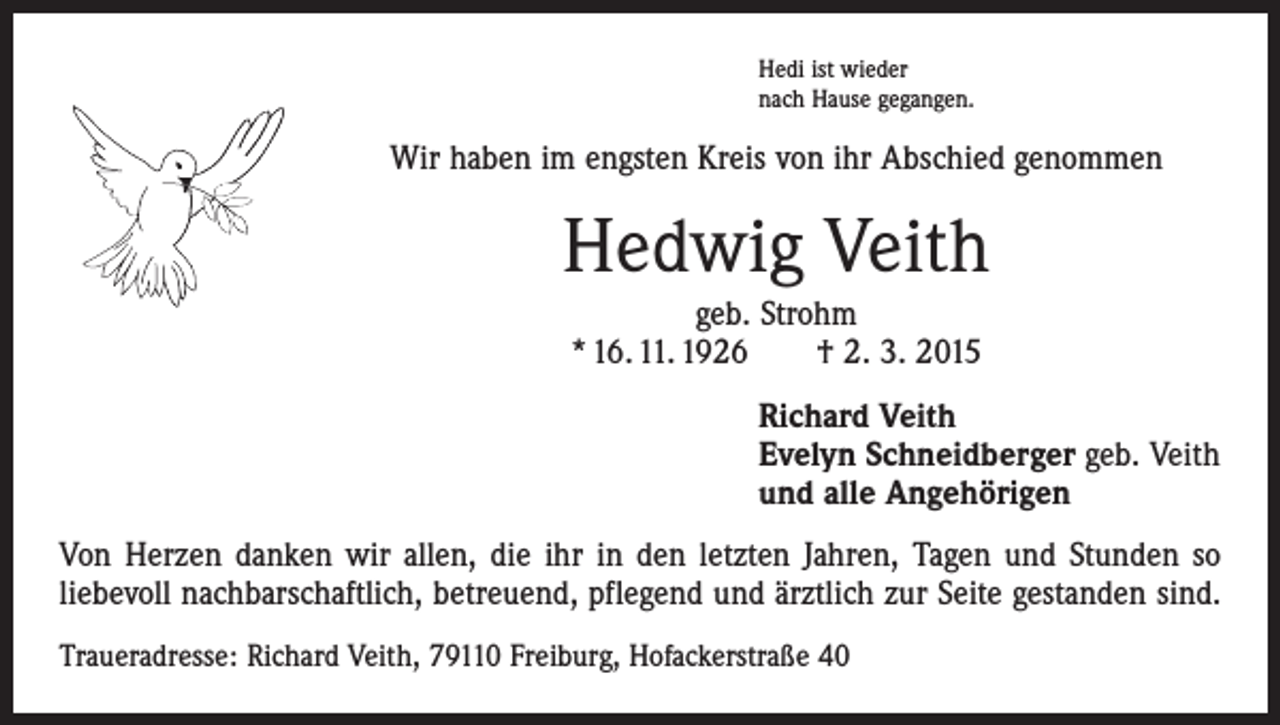 <p>Hedi ist wieder<br />nach Hause gegangen.</p><p>Wir haben im engsten Kreis von ihr Abschied genommen</p><p>Hedwig Veith<br />geb. Strohm<br />* 16. 11. 1926 † 2. 3. 2015<br />Richard Veith<br />Evelyn Schneidberger geb. Veith<br />und alle Angehörigen<br />Von Herzen danken wir allen, die ihr in den letzten Jahren, Tagen und Stunden so<br />­liebevoll nachbarschaftlich, betreuend, pflegend und ärztlich zur Seite gestanden sind.<br />Traueradresse: Richard Veith, 79110 Freiburg, Hofackerstraße 40</p>