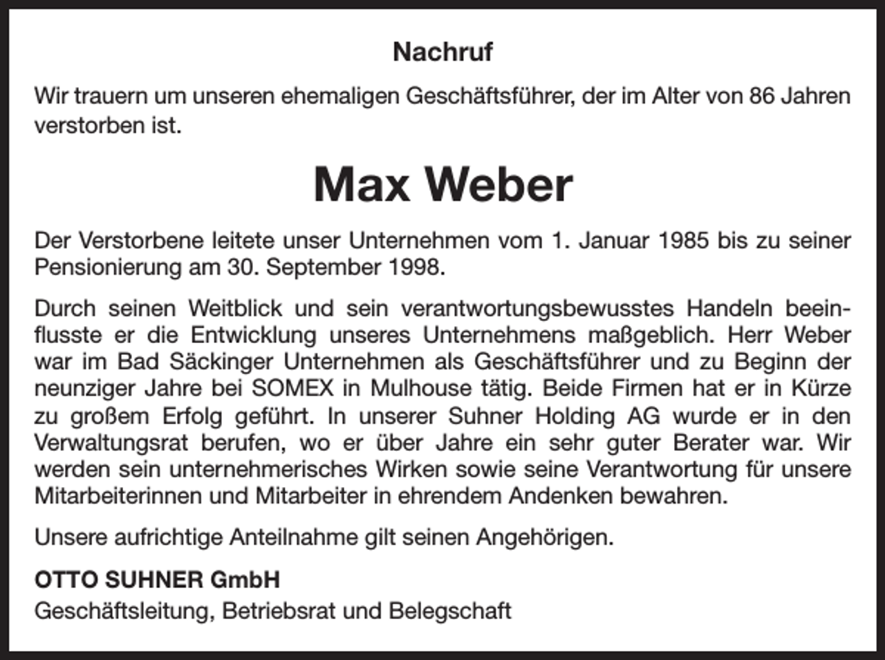 <p>Nachruf<br />Wir trauern um unseren ehemaligen Geschäftsführer, der im Alter von 86 Jahren<br />verstorben ist.</p><p>Max Weber<br />Der Verstorbene leitete unser Unternehmen vom 1. Januar 1985 bis zu seiner<br />Pensionierung am 30. September 1998.<br />Durch seinen Weitblick und sein verantwortungsbewusstes Handeln beeinflusste er die Entwicklung unseres Unternehmens maßgeblich. Herr Weber<br />war im Bad Säckinger Unternehmen als Geschäftsführer und zu Beginn der<br />neunziger Jahre bei SOMEX in Mulhouse tätig. Beide Firmen hat er in Kürze<br />zu großem Erfolg geführt. In unserer Suhner Holding AG wurde er in den<br />Verwaltungsrat berufen, wo er über Jahre ein sehr guter Berater war. Wir<br />­<br />werden sein unternehmerisches Wirken sowie seine Verantwortung für unsere<br />Mitarbeiterinnen und Mitarbeiter in ehrendem Andenken bewahren.<br />Unsere aufrichtige Anteilnahme gilt seinen Angehörigen.<br />OTTO SUHNER GmbH<br />Geschäftsleitung, Betriebsrat und Belegschaft</p>