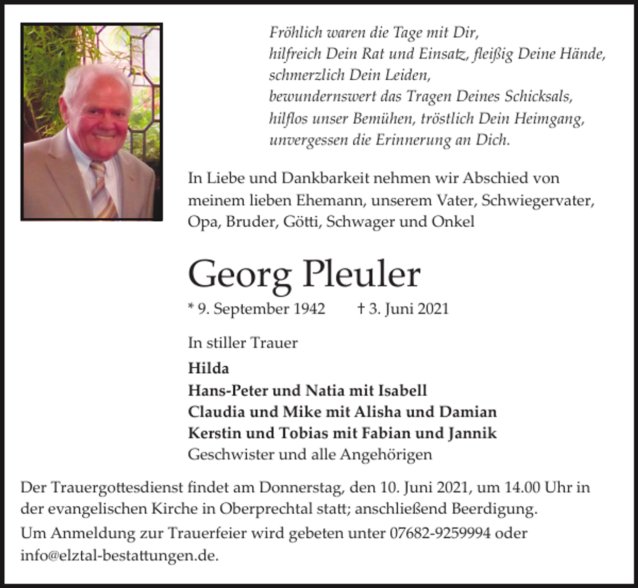 <p>Fröhlich waren die Tage mit Dir,<br />hilfreich Dein Rat und Einsa�, ﬂeißig Deine Hände,<br />schmerzlich Dein Leiden,<br />bewundernswert das Tragen Deines Schicksals,<br />hilﬂos unser Bemühen, tröstlich Dein Heimgang,<br />unvergessen die Erinnerung an Dich.<br />In Liebe und Dankbarkeit nehmen wir Abschied von<br />meinem lieben Ehemann, unserem Vater, Schwiegervater,<br />Opa, Bruder, Gö�i, Schwager und Onkel</p><p>Georg Pleuler<br />* 9. September 1942</p><p>† 3. Juni 2021</p><p>In stiller Trauer<br />Hilda<br />Hans-Peter und Natia mit Isabell<br />Claudia und Mike mit Alisha und Damian<br />Kerstin und Tobias mit Fabian und Jannik<br />Geschwister und alle Angehörigen<br />Der Trauergo�esdienst ﬁndet am Donnerstag, den 10. Juni 2021, um 14.00 Uhr in<br />der evangelischen Kirche in Oberprechtal sta�; anschließend Beerdigung.<br />Um Anmeldung zur Trauerfeier wird gebeten unter 07682­9259994 oder<br />info@elztal­besta�ungen.de.</p>