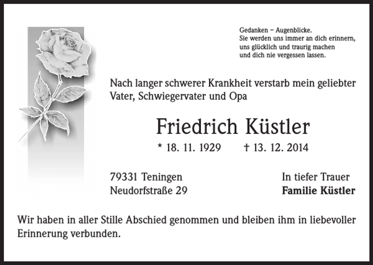<p>Gedanken – Augenblicke.<br />Sie werden uns immer an dich erinnern,<br />uns glücklich und traurig machen<br />und dich nie vergessen lassen.</p><p>Nach langer schwerer Krankheit verstarb mein geliebter<br />Vater, Schwiegervater und Opa</p><p>Friedrich Küstler<br />* 18. 11. 1929 † 13. 12. 2014<br />79331 Teningen<br />Neudorfstraße 29</p><p>In tiefer Trauer<br />Familie Küstler</p><p>Wir haben in aller Stille Abschied genommen und bleiben ihm in liebevoller<br />Erinnerung verbunden.</p>