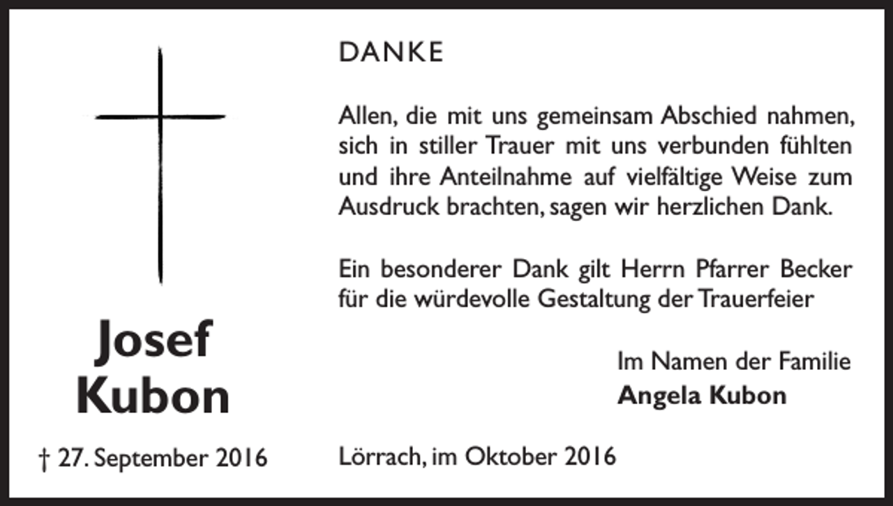 <p>DANKE<br />Allen, die mit uns gemeinsam ­Abschied nahmen,<br />sich in stiller Trauer mit uns verbunden fühlten<br />und ihre Anteilnahme auf viel­fältige Weise zum<br />Ausdruck b­ rachten, sagen wir herzlichen Dank.</p><p>Josef<br />Kubon<br />† 27. September 2016</p><p>Ein besonderer Dank gilt Herrn Pfarrer Becker<br />für die würdevolle Gestaltung der Trauerfeier<br />Im Namen der Familie<br />Angela Kubon<br />Lörrach, im Oktober 2016</p>