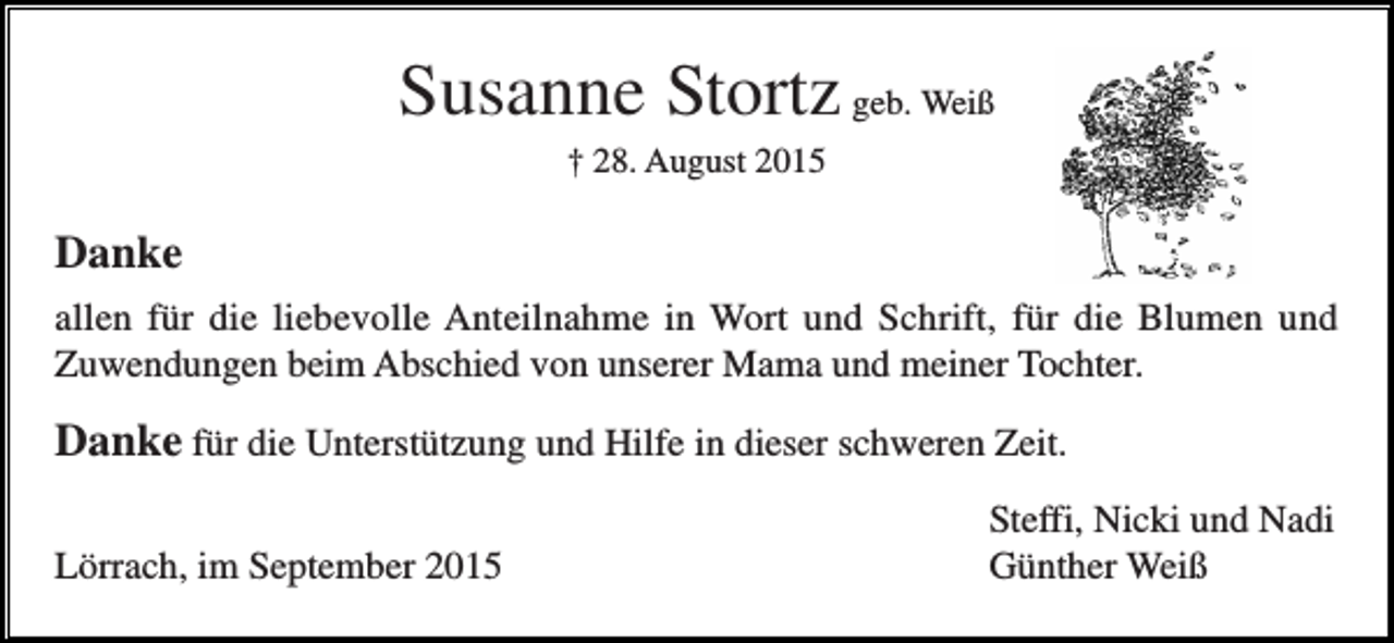 <p>Susanne Stortz geb. Weiß<br />† 28. August 2015</p><p>Danke<br />allen für die liebevolle Anteilnahme in Wort und Schrift, für die Blumen und<br />Zuwendungen beim Abschied von unserer Mama und meiner Tochter.</p><p>Danke für die Unterstützung und Hilfe in dieser schweren Zeit.<br />Lörrach, im September 2015</p><p>Steffi, Nicki und Nadi<br />Günther Weiß</p>