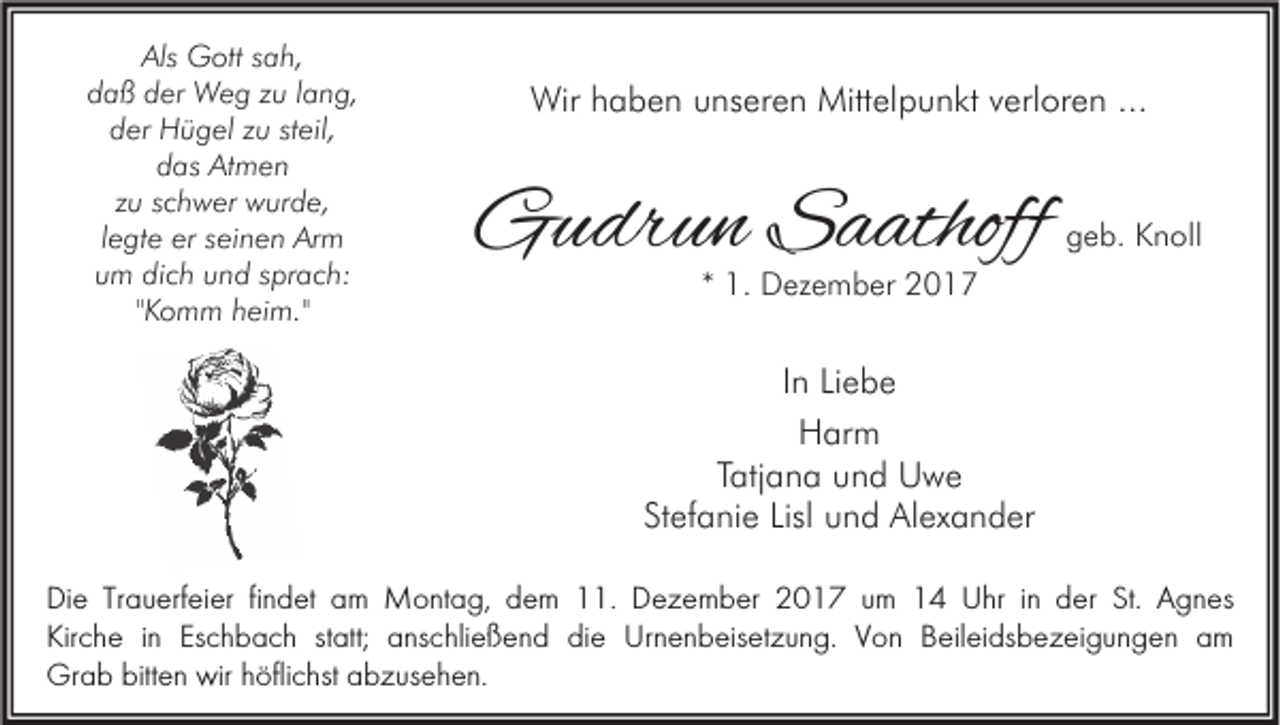 <p>Als Gott<br />Als<br />G ott ssah,<br />a h,<br />ddaß<br />a ß dder<br />er Weg<br />W e g zzu<br />u llang,<br />a n g,<br />dder<br />er Hügel<br />H ü g el zzu<br />u ststeil,<br />eil,<br />d as Atmen<br />At m e n<br />das<br />zu<br />z u sschwer<br />c h w er wurde,<br />w ur d e,<br />legte<br />l e gt e er<br />er seinen<br />s ei n e n Arm<br />Ar m<br />uum<br />m dich<br />di c h uund<br />n d ssprach:<br />pr a c h:<br />"Komm<br />" K o m m heim."<br />h ei m."</p><p>Wirh haben<br />Wir<br />a b e n u unseren<br />ns er e n Mitt<br />Mittelpunkt<br />el p u n kt v verloren<br />erl or e n ......</p><p>GGudrun<br />u dr u n SSaathoff<br />a athoff</p><p>ggeb.<br />e b. Knoll<br />K n oll</p><p>** 1.<br />1. Dezember<br />D ez e m b er</p><p>IInn Liebe<br />Li e b e<br />Harm<br />H ar m<br />TTatjana<br />atj a n a und<br />u n d Uwe<br />U we<br />Stefanie<br />Lisl und<br />St ef a ni e Lisl<br />u n d Alexander<br />Al ex a n d er<br />DDie<br />i e Trauerfeier<br />Tr a u erf ei er findet<br />fi n d et am<br />a m Montag,<br />M o nt a g, dem<br />d e m 11.<br />. Dezember<br />D e z e m be r 2017<br />2 0 1 7 um<br />u m 14<br />1 4 Uhr<br />U hr iinn der<br />d er St.<br />St. Agnes<br />A g n es<br />KKirche<br />ir c h e iinn Eschbach<br />Es c h b a ch statt;<br />st att; anschließend<br />a ns c hli eß e n d die<br />di e Urnenbeisetzung.<br />Ur n e n b eis et z u n g. VVon<br />o n Beileidsbezeigungen<br />B eil ei ds b e z ei g u n g e n aam<br />m<br />Gr<br />a b bitt<br />e n wir<br />Grab<br />bitten<br />wir hhöflichst<br />öfli c hst aabzusehen.<br />b z us e h e n.</p>