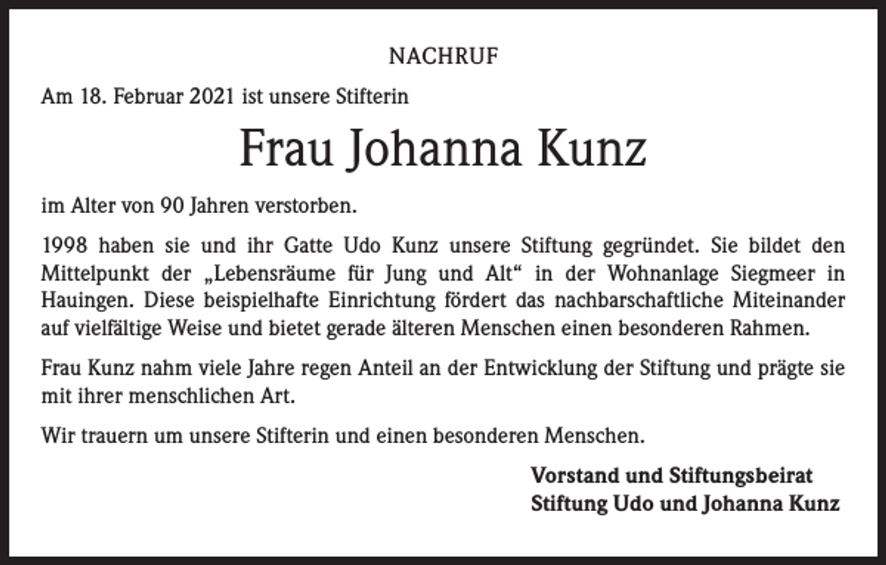 <p>NACHRUF<br />Am 18. Februar 2021 ist unsere Stifterin</p><p>Frau Johanna Kunz<br />im Alter von 90 Jahren verstorben.<br />1998 haben sie und ihr Gatte Udo Kunz unsere Stiftung gegründet. Sie bildet den<br />­Mittelpunkt der „Lebensräume für Jung und Alt“ in der Wohnanlage Siegmeer in<br />­Hauingen. Diese beispielhafte Einrichtung fördert das nachbarschaftliche Miteinander<br />auf vielfältige Weise und bietet gerade älteren Menschen einen besonderen Rahmen.<br />Frau Kunz nahm viele Jahre regen Anteil an der Entwicklung der Stiftung und prägte sie<br />mit ihrer menschlichen Art.<br />Wir trauern um unsere Stifterin und einen besonderen Menschen.</p><p>orstand und Stiftungsbeirat<br />V<br />Stiftung Udo und Johanna Kunz</p>