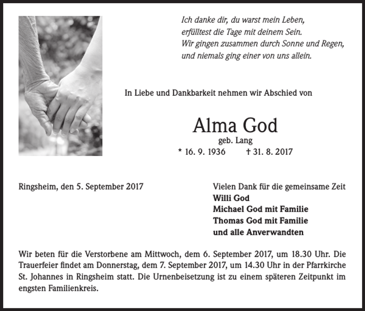 <p>Ich danke dir, du warst mein Leben,<br />erfülltest die Tage mit deinem Sein.<br />Wir gingen zusammen durch Sonne und Regen,<br />und niemals ging einer von uns allein.</p><p>In Liebe und Dankbarkeit nehmen wir Abschied von</p><p>Alma<br />God<br />geb. Lang<br />* 16. 9. 1936</p><p>Ringsheim, den 5. September 2017</p><p>† 31. 8. 2017</p><p>Vielen Dank für die gemeinsame Zeit<br />Willi God<br />Michael God mit Familie<br />Thomas God mit Familie<br />und alle Anverwandten</p><p>Wir beten für die Verstorbene am Mittwoch, dem 6. September 2017, um 18.30 Uhr. Die<br />Trauerfeier findet am Donnerstag, dem 7. September 2017, um 14.30 Uhr in der Pfarrkirche<br />St. Johannes in Ringsheim statt. Die Urnenbeisetzung ist zu einem späteren Zeitpunkt im<br />engsten Familienkreis.</p>
