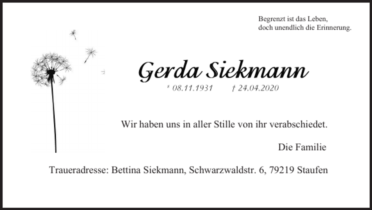 <p>Begrenzt ist das Leben,<br />doch unendlich die Erinnerung.</p><p>Wir haben uns in aller Stille von ihr verabschiedet.<br />Die Familie<br />Traueradresse: Bettina Siekmann, Schwarzwaldstr. 6, 79219 Staufen</p>