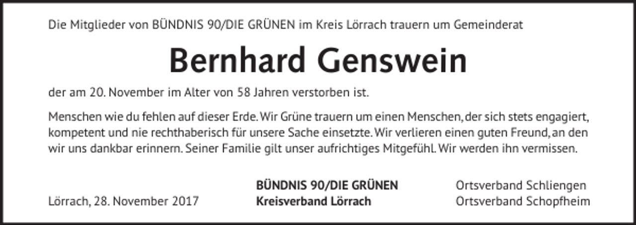<p>Die Mitglieder von BÜNDNIS 90/DIE GRÜNEN im Kreis Lörrach trauern um Gemeinderat</p><p>Bernhard Genswein<br />der am 20. November im Alter von 58 Jahren verstorben ist.<br />Menschen wie du fehlen auf dieser Erde. Wir Grüne trauern um einen Menschen, der sich stets engagiert,<br />kompetent und nie rechthaberisch für unsere Sache einsetzte. Wir verlieren einen guten Freund, an den<br />wir uns dankbar erinnern. Seiner Familie gilt unser aufrichtiges Mitgefühl. Wir werden ihn vermissen.</p><p>Lörrach, 28. November 2017</p><p>BÜNDNIS 90/DIE GRÜNEN<br />Kreisverband Lörrach</p><p>Ortsverband Schliengen<br />Ortsverband Schopfheim</p>
