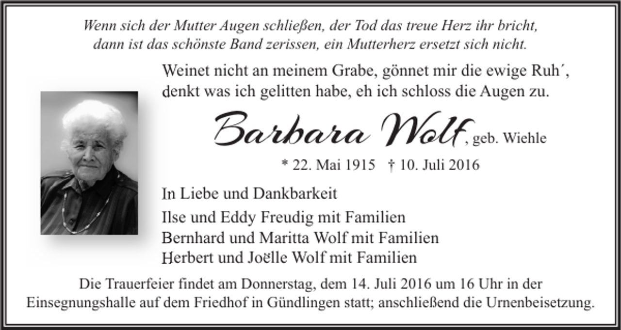 <p>Wenn sich der Mutter Augen schließen, der Tod das treue Herz ihr bricht,<br />dann ist das schönste Band zerissen, ein Mutterherz ersetzt sich nicht.</p><p>Weinet nicht an meinem Grabe, gönnet mir die ewige Ruh´,<br />denkt was ich gelitten habe, eh ich schloss die Augen zu.</p><p>Barbara Wolf</p><p>, geb. Wiehle</p><p>* 22. Mai 1915 † 10. Juli 2016</p><p>In Liebe und Dankbarkeit<br />Ilse und Eddy Freudig mit Familien<br />Bernhard und Maritta Wolf mit Familien<br />∙∙ Wolf mit Familien<br />Herbert und Joelle<br />Die Trauerfeier findet am Donnerstag, dem 14. Juli 2016 um 16 Uhr in der<br />Einsegnungshalle auf dem Friedhof in Gündlingen statt; anschließend die Urnenbeisetzung.</p>