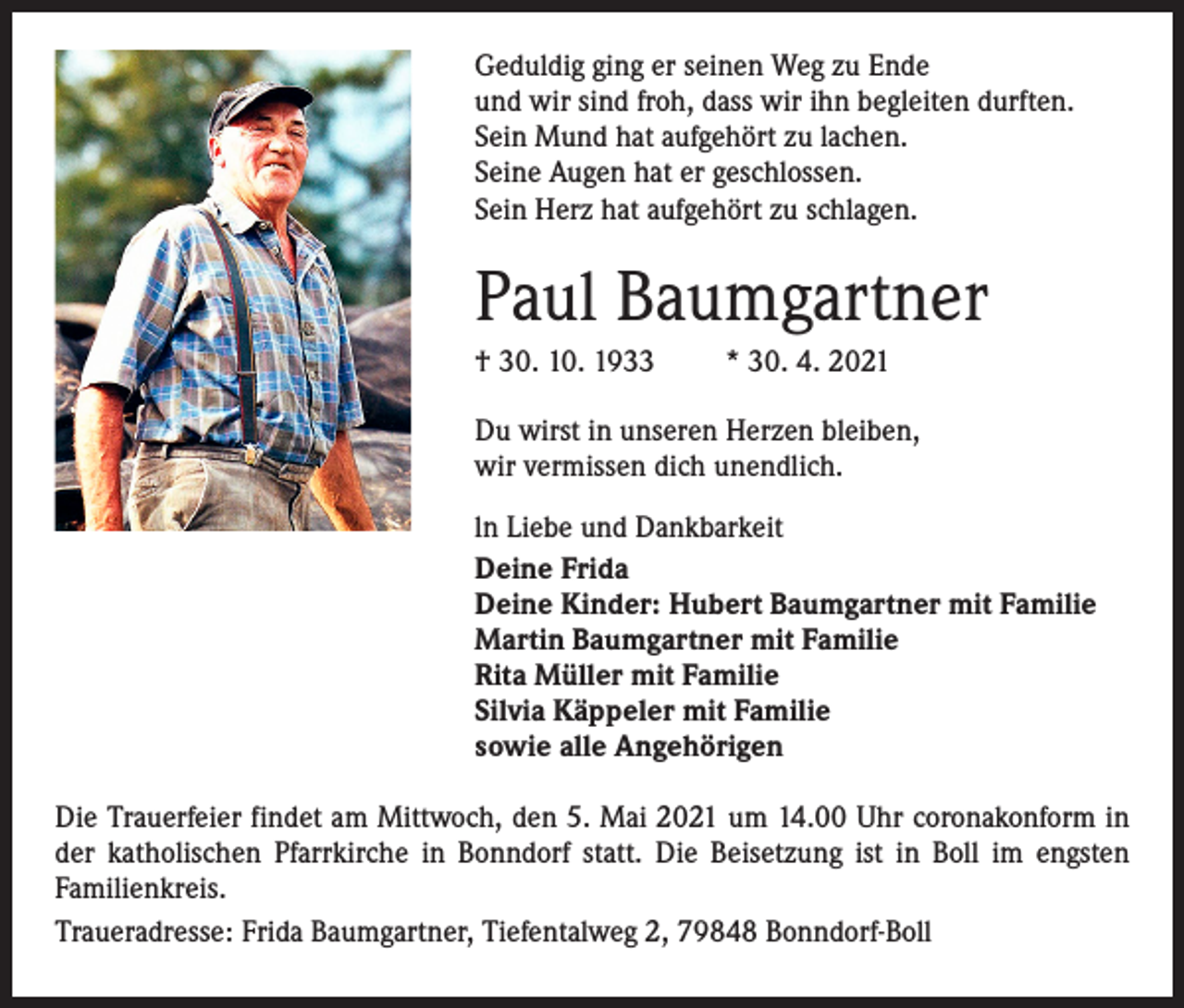 <p>Geduldig ging er seinen Weg zu Ende<br />und wir sind froh, dass wir ihn begleiten durften.<br />Sein Mund hat aufgehört zu lachen.<br />Seine Augen hat er geschlossen.<br />Sein Herz hat aufgehört zu schlagen.</p><p>Paul Baumgartner<br />† 30. 10. 1933</p><p>* 30. 4. 2021</p><p>Du wirst in unseren Herzen bleiben,<br />wir vermissen dich unendlich.<br />ln Liebe und Dankbarkeit<br />Deine Frida<br />Deine Kinder: Hubert Baumgartner mit Familie<br />Martin Baumgartner mit Familie<br />Rita Müller mit Familie<br />Silvia Käppeler mit Familie<br />sowie alle Angehörigen<br />Die Trauerfeier findet am Mittwoch, den 5. Mai 2021 um 14.00 Uhr coronakonform in<br />der katholischen Pfarrkirche in Bonndorf statt. Die Beisetzung ist in Boll im engsten<br />­Familienkreis.<br />Traueradresse: Frida Baumgartner, Tiefentalweg 2, 79848 Bonndorf-Boll</p>