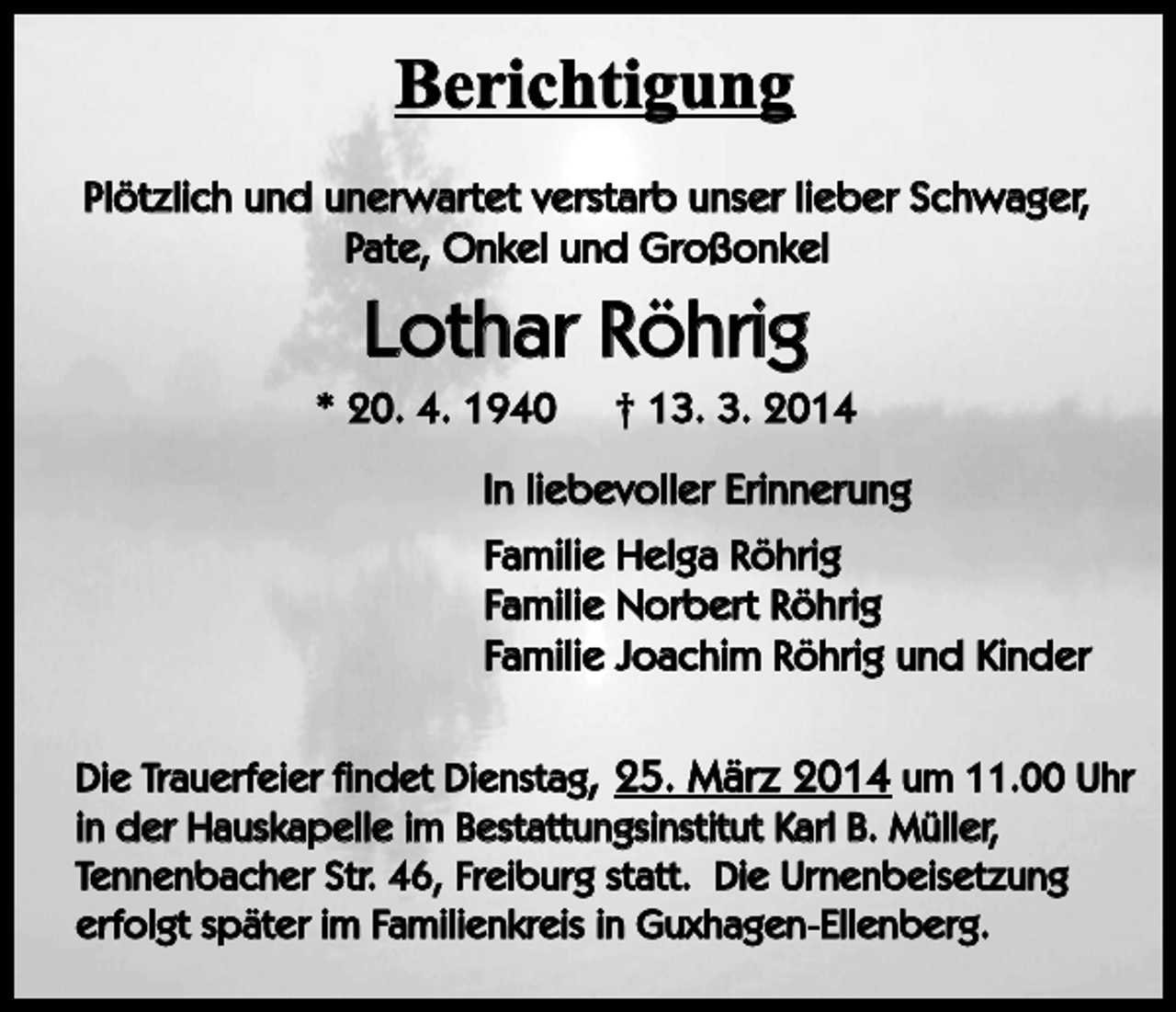 <p>Berichtigung<br />Plötzlich und unerwartet verstarb unser lieber Schwager,<br />Pate, Onkel und Großonkel</p><p>Lothar Röhrig<br />* 20. 4. 1940</p><p>† 13. 3. 2014</p><p>In liebevoller Erinnerung<br />Familie Helga Röhrig<br />Familie Norbert Röhrig<br />Familie Joachim Röhrig und Kinder<br />Die Trauerfeier findet Dienstag, 25. März 2014 um 11.00 Uhr<br />in der Hauskapelle im Bestattungsinstitut Karl B. Müller,<br />Tennenbacher Str. 46, Freiburg statt. Die Urnenbeisetzung<br />erfolgt später im Familienkreis in Guxhagen-Ellenberg.</p>