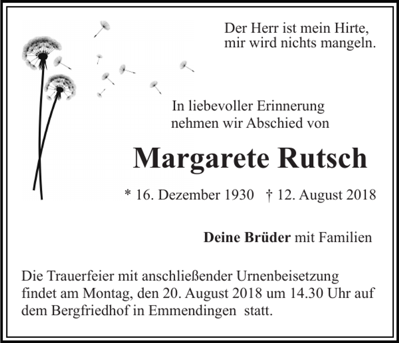 <p>Der Herr ist mein Hirte,<br />mir wird nichts mangeln.</p><p>In liebevoller Erinnerung<br />nehmen wir Abschied von</p><p>Margarete Rutsch<br />* 16. Dezember 1930 † 12. August 2018<br />Deine Brüder mit Familien<br />Die Trauerfeier mit anschließender Urnenbeisetzung<br />findet am Montag, den 20. August 2018 um 14.30 Uhr auf<br />dem Bergfriedhof in Emmendingen statt.</p>
