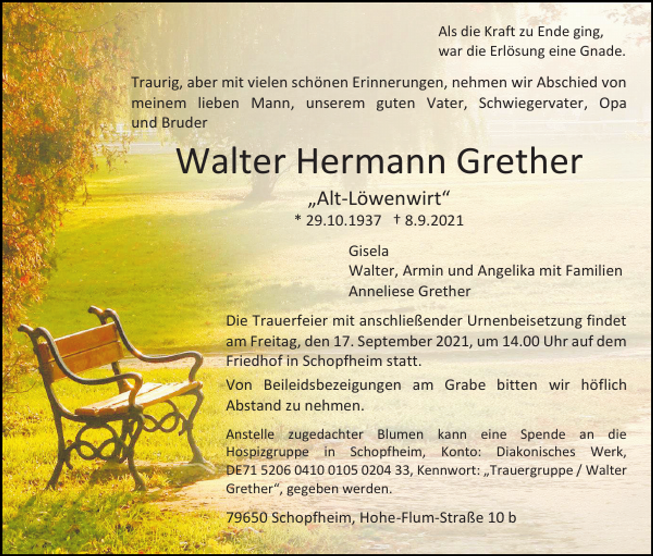 <p>Als die Kraft zu Ende ging,<br />war die Erlösung eine Gnade.</p><p>Traurig, aber mit vielen schönen Erinnerungen, nehmen wir Abschied von<br />meinem lieben Mann, unserem guten Vater, Schwiegervater, Opa<br />und Bruder</p><p>Walter Hermann Grether<br />„Alt-Löwenwirt“<br />* 29.10.1937 † 8.9.2021<br />Gisela<br />Walter, Armin und Angelika mit Familien<br />Anneliese Grether<br />Die Trauerfeier mit anschließender Urnenbeisetzung findet<br />am Freitag, den 17. September 2021, um 14.00 Uhr auf dem<br />Friedhof in Schopfheim statt.<br />Von Beileidsbezeigungen am Grabe bitten wir höflich<br />Abstand zu nehmen.<br />Anstelle zugedachter Blumen kann eine Spende an die<br />Hospizgruppe in Schopfheim, Konto: Diakonisches Werk,<br />DE71 5206 041105 0204 33, Kennwort: „Trauergruppe / Walter<br />Grether“, gegeben werden.</p><p>79650 Schopfheim, Hohe-Flum-Straße 10 b</p>