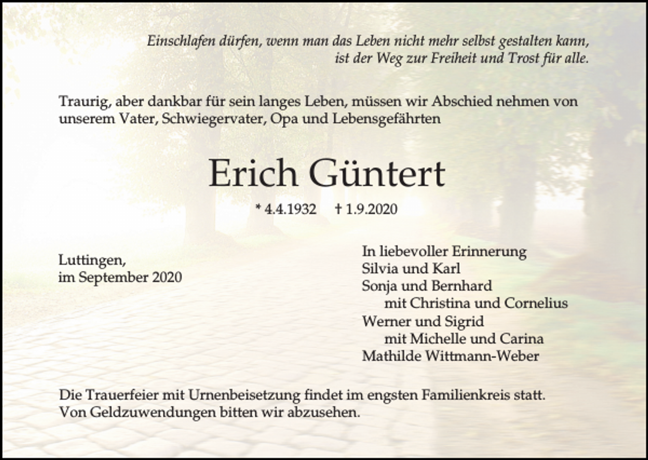 <p>Einschlafen dürfen, wenn man das Leben nicht mehr selbst gestalten kann,<br />ist der Weg zur Freiheit und Trost für alle.<br />Traurig, aber dankbar für sein langes Leben, müssen wir Abschied nehmen von<br />unserem Vater, Schwiegervater, Opa und Lebensgefährten</p><p>Erich Güntert<br />* 4.4.1932<br />Luttingen,<br />im September 2020</p><p>† 1.9.2020<br />In liebevoller Erinnerung<br />Silvia und Karl<br />Sonja und Bernhard<br />mit Christina und Cornelius<br />Werner und Sigrid<br />mit Michelle und Carina<br />Mathilde Wittmann-Weber</p><p>Die Trauerfeier mit Urnenbeisetzung findet im engsten Familienkreis statt.<br />Von Geldzuwendungen bitten wir abzusehen.</p>