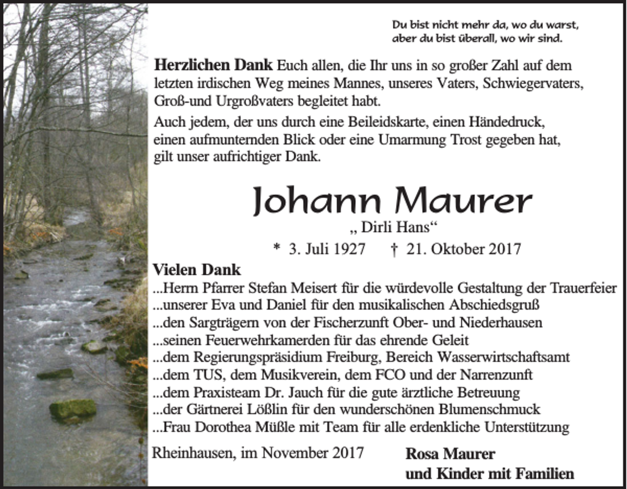 <p>D u bibist<br />Du<br />st ninicht<br />c ht mehr<br />m e h r dda,<br />a, wo<br />w o ddu<br />u warst,<br />w a r st,<br />bist<br />aaber<br />b e r ddu<br />u bi<br />st überall,<br />ü b e r all, wo<br />w o wir<br />wi r sisind.<br />n d.</p><p>HHerzlichen<br />e r z lic h e n Dank<br />D a n k Euch<br />Eu c h aallen,<br />lle n , die<br />die IIhr<br />h r uns<br />un s in<br />in sso<br />o ggroßer<br />ro ß e r Zahl<br />Za h l auf<br />au f dem<br />de m<br />letzten<br />le tz te n iirdischen<br />rd isc h e n Weg<br />W e g meines<br />m e in e s Mannes,<br />Ma n n e s, unseres<br />un se re s Vaters,<br />Va te rs, Schwiegervaters,<br />Sc h w ie g e rv a te rs,<br />Groß-und<br />G ro ß -u n d Urgroßvaters<br />U rg ro ß v a te rs begleitet<br />be g le ite t habt.<br />ha b t.<br />AAuch<br />u c h jjedem,<br />e d e m , der<br />de r uns<br />un s durch<br />du rc h eeine<br />in e Beileidskarte,<br />B e ile id sk a rte , einen<br />ein e n Händedruck,<br />H ä n d e d ru c k ,<br />eeinen<br />in e n aaufmunternden<br />u fm u n te rn d e n Blick<br />B lic k ooder<br />d e r eine<br />ein e Umarmung<br />U m a rm u n g Trost<br />T ro st gegeben<br />ge g e b e n hhat,<br />a t,<br />g ilt unser<br />un se r aufrichtiger<br />au fric h tig e r Dank.<br />Da n k .<br />gilt</p><p>JJohann<br />o h a n n Maurer<br />M a u re r<br />VVielen<br />ie le n Dank<br />D an k</p><p>„„ Dirli<br />Dirli Hans“<br />H a ns “<br />** 3.<br />3. JJuli<br />uli 11<br />†<br />† 221.<br />1. Oktober<br />O kt o b er 22</p><p>...H e rrn Pfarrer<br />P fa rre r Stefan<br />Ste fa n Meisert<br />M e ise rt für<br />fü r die<br />die würdevolle<br />w ü rd e v o lle Gestaltung<br />G e sta ltu n g dder<br />e r TTrauerfeier<br />ra u e rfe ie r<br />...Herrn<br />...unserer<br />...u n se re r Eva<br />Ev a und<br />u n d Daniel<br />D a n ie l für<br />fü r den<br />de n musikalischen<br />m u sik a lisc h e n Abschiedsgruß<br />A b sc h ie d sg ru ß<br />...den<br />...d e n Sargträgern<br />S a rg trä g e rn vvon<br />o n dder<br />e r Fischerzunft<br />Fisc h e rz u n ft OberOb e r- und<br />un d Niederhausen<br />N ie d e rh a u se n<br />...seinen<br />...se in e n Feuerwehrkamerden<br />F e u e rw e h rk a m e rd e n ffür<br />ü r das<br />da s ehrende<br />eh re n d e Geleit<br />G e le it<br />...dem<br />...d e m RRegierungspräsidium<br />e g ie ru n g sp rä sid iu m FFreiburg,<br />re ib u rg , Bereich<br />Be re ic h Wasserwirtschaftsamt<br />W a sse rw irtsc h a ftsa m t<br />...d e m TTUS,<br />U S , dem<br />de m Musikverein,<br />M u sik v e re in , dem<br />de m FFCO<br />C O uund<br />n d dder<br />e r Narrenzunft<br />Na rre n z u n ft<br />...dem<br />...d e m PPraxisteam<br />ra x iste a m DDr.<br />r. Jauch<br />Ja u c h ffür<br />ü r die<br />die gute<br />g u te äärztliche<br />rz tlic h e Betreuung<br />B e tre u u n g<br />...dem<br />...der<br />...d e r Gärtnerei<br />Gä rtn e re i Lößlin<br />Lö ß lin ffür<br />ü r den<br />de n wunderschönen<br />w u n d e rsc h ö n e n Blumenschmuck<br />B lu m e n sc h m u c k<br />...Frau<br />...F ra u Dorothea<br />D o ro th e a Müßle<br />M ü ß le mit<br />m it Team<br />Te a m f für<br />ü r alle<br />alle eerdenkliche<br />rd e n k lic h e Unterstützung<br />U n te rstü tz u n g</p><p>RRheinhausen,<br />h e in h a u se n , im<br />im NNovember<br />o v e m b e r 2017<br />20 1 7</p><p>RRosa<br />o sa Maurer<br />M a u rer<br />uund<br />n d Kinder<br />K in d e r mit<br />m it Familien<br />Fa m ilie n</p>