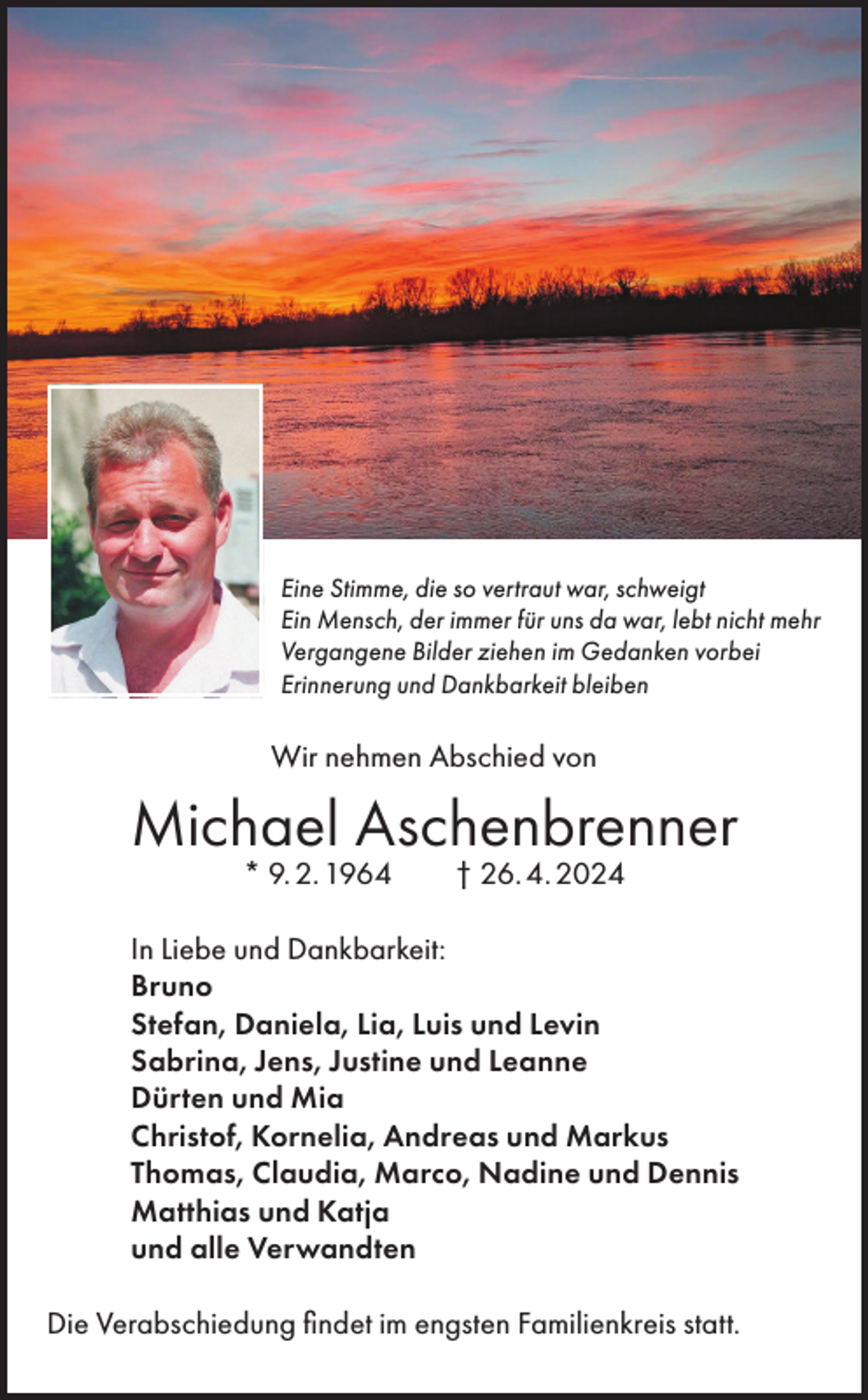 <p>Eine Stimme, die so vertraut war, schweigt<br />Ein Mensch, der immer für uns da war, lebt nicht mehr<br />Vergangene Bilder ziehen im Gedanken vorbei<br />Erinnerung und Dankbarkeit bleiben</p><p>Wir nehmen Abschied von</p><p>Michael Aschenbrenner<br />* 9. 2. 1964 † 26. 4. 2024</p><p>In Liebe und Dankbarkeit:<br />Bruno<br />Stefan, Daniela, Lia, Luis und Levin<br />Sabrina, Jens, Justine und Leanne<br />Dürten und Mia<br />Christof, Kornelia, Andreas und Markus<br />Thomas, Claudia, Marco, Nadine und Dennis<br />Matthias und Katja<br />und alle Verwandten<br />Die Verabschiedung findet im engsten Familienkreis statt.</p>
