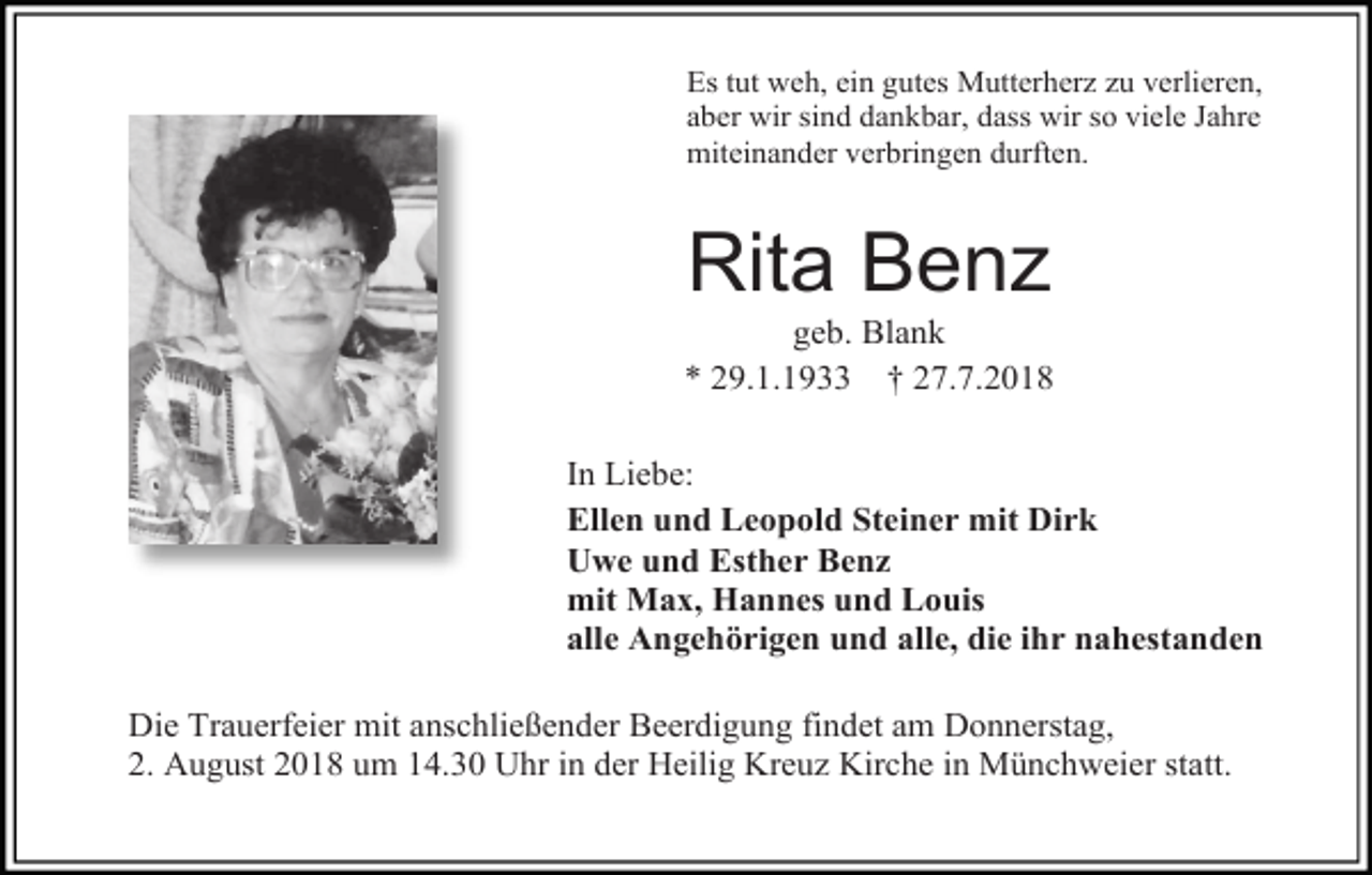 <p>Es tut weh, ein gutes Mutterherz zu verlieren,<br />aber wir sind dankbar, dass wir so viele Jahre<br />miteinander verbringen durften.</p><p>Rita Benz<br />geb. Blank<br />* 29.1.1933 † 27.7.2018<br />In Liebe:<br />Ellen und Leopold Steiner mit Dirk<br />Uwe und Esther Benz<br />mit Max, Hannes und Louis<br />alle Angehörigen und alle, die ihr nahestanden<br />Die Trauerfeier mit anschließender Beerdigung findet am Donnerstag,<br />2. August 2018 um 14.30 Uhr in der Heilig Kreuz Kirche in Münchweier statt.</p>