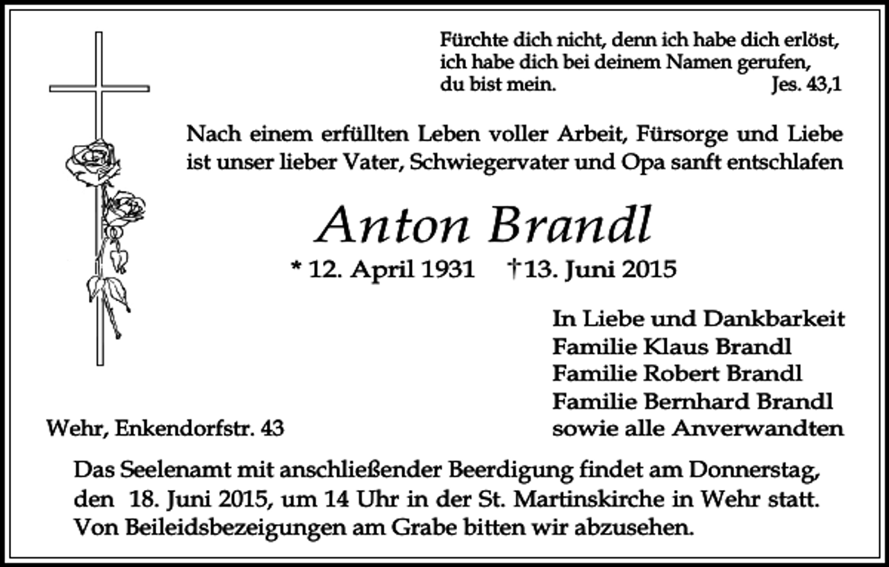 <p>Fürchte dich nicht, denn ich habe dich erlöst,<br />ich habe dich bei deinem Namen gerufen,<br />du bist mein.<br />Jes. 43,1</p><p>Nach einem erfüllten Leben voller Arbeit, Fürsorge und Liebe<br />ist unser lieber Vater, Schwiegervater und Opa sanft entschlafen</p><p>Anton Brandl</p><p>* 12. April 1931</p><p>Wehr, Enkendorfstr. 43</p><p>13. Juni 2015<br />In Liebe und Dankbarkeit<br />Familie Klaus Brandl<br />Familie Robert Brandl<br />Familie Bernhard Brandl<br />sowie alle Anverwandten</p><p>Das Seelenamt mit anschließender Beerdigung findet am Donnerstag,<br />den 18. Juni 2015, um 14 Uhr in der St. Martinskirche in Wehr statt.<br />Von Beileidsbezeigungen am Grabe bitten wir abzusehen.</p>