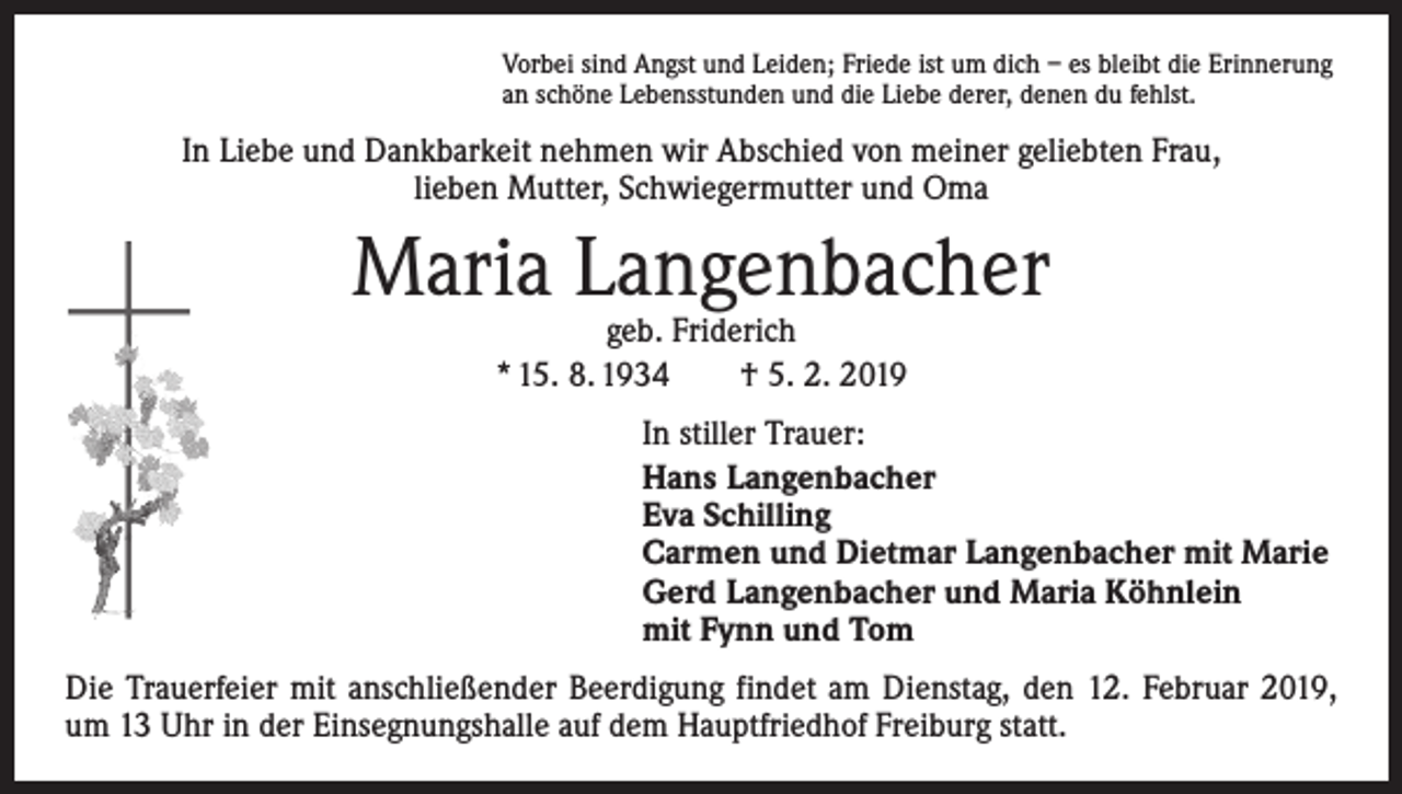 <p>Vorbei sind Angst und Leiden; Friede ist um dich – es bleibt die Erinnerung<br />an schöne Lebensstunden und die Liebe derer, denen du fehlst.</p><p>In Liebe und Dankbarkeit nehmen wir Abschied von meiner geliebten Frau, ­<br />lieben Mutter, Schwiegermutter und Oma</p><p>Maria Langenbacher<br />geb. Friderich<br />* 15. 8. 1934 † 5. 2. 2019</p><p>In stiller Trauer:<br />Hans Langenbacher<br />Eva Schilling<br />Carmen und Dietmar Langenbacher mit Marie<br />Gerd Langenbacher und Maria Köhnlein<br />mit Fynn und Tom<br />Die Trauerfeier mit anschließender Beerdigung findet am Dienstag, den 12. Februar 2019,<br />um 13 Uhr in der Einsegnungshalle auf dem Hauptfriedhof Freiburg statt.</p>