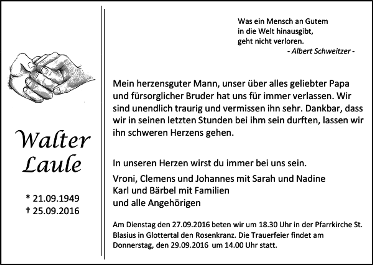 <p>Was ein Mensch an Gutem<br />in die Welt hinausgibt,<br />geht nicht verloren.<br />- Albert Schweitzer -</p><p>Walter<br />Laule<br />* 21.09.1949<br />† 25.09.2016</p><p>Mein herzensguter Mann, unser über alles geliebter Papa<br />und fürsorglicher Bruder hat uns für immer verlassen. Wir<br />sind unendlich traurig und vermissen ihn sehr. Dankbar, dass<br />wir in seinen letzten Stunden bei ihm sein durften, lassen wir<br />ihn schweren Herzens gehen.<br />In unseren Herzen wirst du immer bei uns sein.<br />Vroni, Clemens und Johannes mit Sarah und Nadine<br />Karl und Bärbel mit Familien<br />und alle Angehörigen<br />Am Dienstag den 27.09.2016 beten wir um 18.30 Uhr in der Pfarrkirche St.<br />Blasius in Glottertal den Rosenkranz. Die Trauerfeier findet am<br />Donnerstag, den 29.09.2016 um 14.00 Uhr statt.</p>