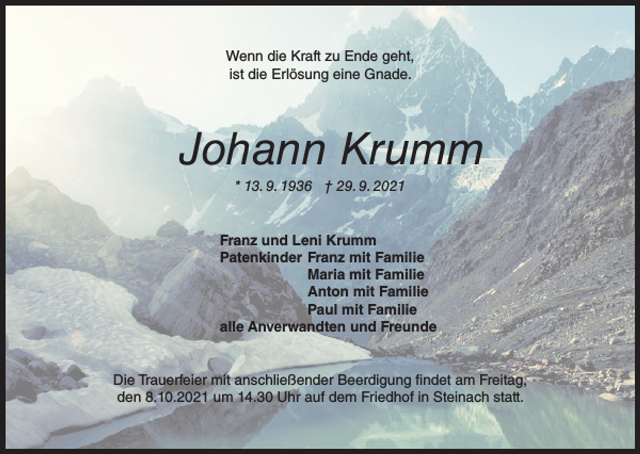 <p>Wenn die Kraft zu Ende geht,<br />ist die Erlösung eine Gnade.</p><p>Johann Krumm<br />* 13. 9. 1936 † 29. 9. 2021</p><p>Franz und Leni Krumm<br />Patenkinder Franz mit Familie<br />Maria mit Familie<br />Anton mit Familie<br />Paul mit Familie<br />alle Anverwandten und Freunde</p><p>Die Trauerfeier mit anschließender Beerdigung findet am Freitag,<br />den 8.10.2021 um 14.30 Uhr auf dem Friedhof in Steinach statt.</p>