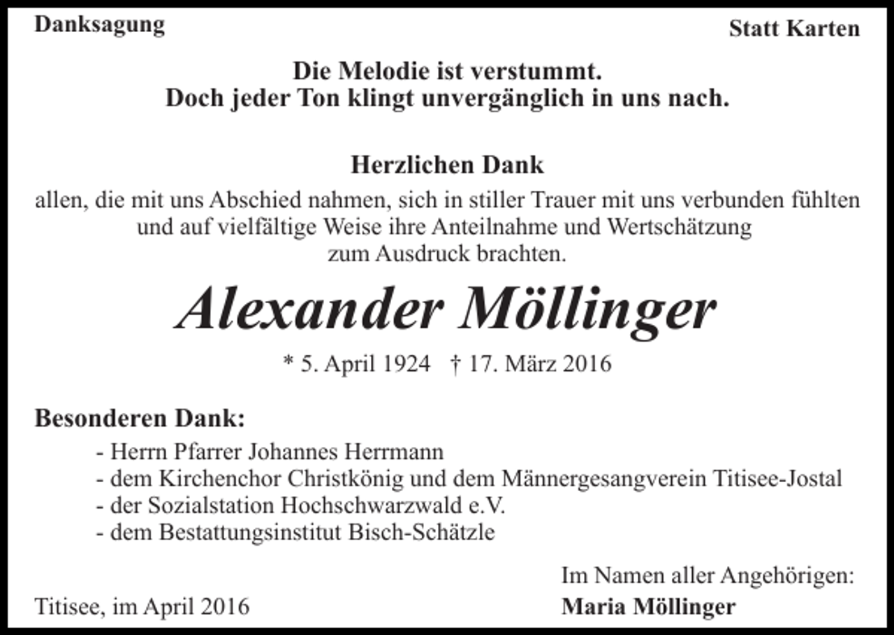 <p>Danksagung</p><p>Statt Karten</p><p>Die Melodie ist verstummt.<br />Doch jeder Ton klingt unvergänglich in uns nach.<br />Herzlichen Dank<br />allen, die mit uns Abschied nahmen, sich in stiller Trauer mit uns verbunden fühlten<br />und auf vielfältige Weise ihre Anteilnahme und Wertschätzung<br />zum Ausdruck brachten.</p><p>Alexander Möllinger<br />* 5. April 1924 † 17. März 2016</p><p>Besonderen Dank:</p><p>- Herrn Pfarrer Johannes Herrmann<br />- dem Kirchenchor Christkönig und dem Männergesangverein Titisee-Jostal<br />- der Sozialstation Hochschwarzwald e.V.<br />- dem Bestattungsinstitut Bisch-Schätzle</p><p>Titisee, im April 2016</p><p>Im Namen aller Angehörigen:<br />Maria Möllinger</p>