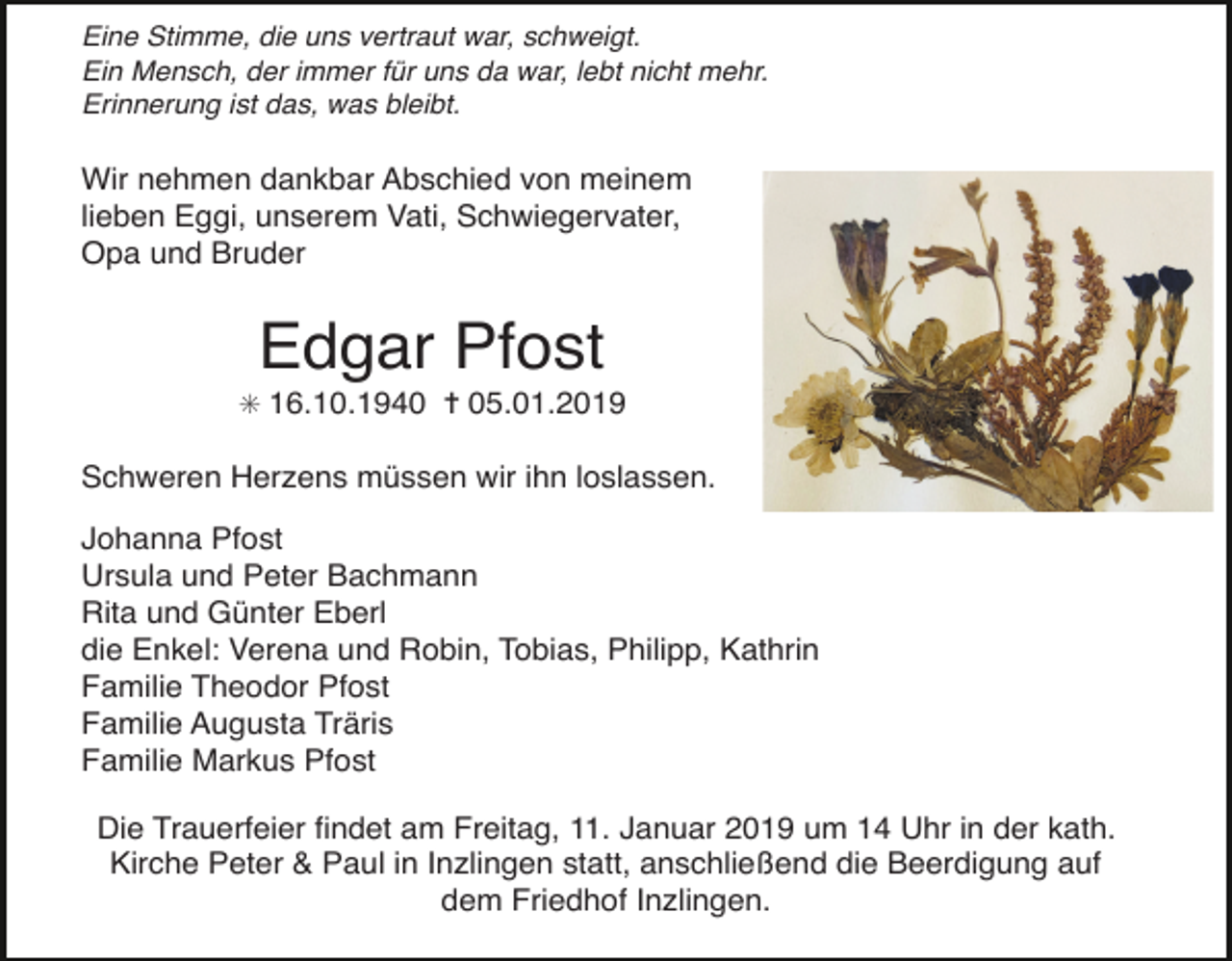 <p>Eine Stimme, die uns vertraut war, schweigt.<br />Ein Mensch, der immer f r uns da war, lebt nicht mehr.<br />Erinnerung ist das, was bleibt.</p><p>Wir nehmen dankbar Abschied von meinem<br />lieben Eggi, unserem Vati, Schwiegervater,<br />Opa und Bruder</p><p>Edgar Pfost<br />✳ 16.10.1940 ✝ 05.01.2019</p><p>Schweren Herzens müssen wir ihn loslassen.<br />Johanna Pfost<br />Ursula und Peter Bachmann<br />Rita und Günter Eberl<br />die Enkel: Verena und Robin, Tobias, Philipp, Kathrin<br />Familie Theodor Pfost<br />Familie Augusta Träris<br />Familie Markus Pfost<br />Die Trauerfeier ﬁndet am Freitag, 11. Januar 2019 um 14 Uhr in der kath.<br />Kirche Peter &amp; Paul in Inzlingen statt, anschließend die Beerdigung auf<br />dem Friedhof Inzlingen.</p>