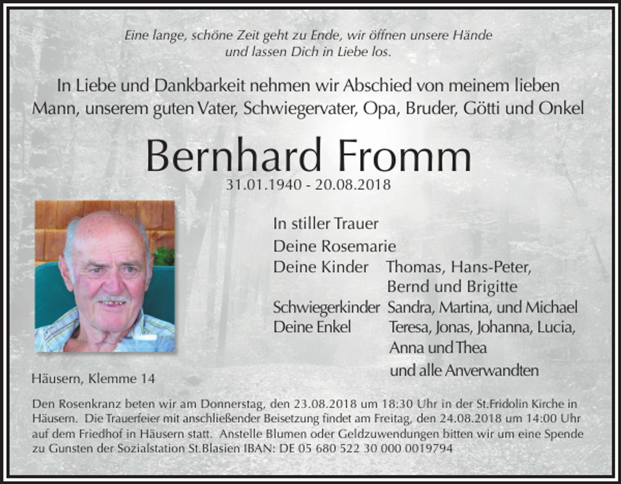 <p>Eine lange, schöne Zeit geht zu Ende, wir öffnen unsere Hände<br />und lassen Dich in Liebe los.</p><p>In Liebe und Dankbarkeit nehmen wir Abschied von meinem lieben<br />Mann, unserem guten Vater, Schwiegervater, Opa, Bruder, Götti und Onkel</p><p>Bernhard Fromm<br />31.01.1940 - 20.08.2018</p><p>Häusern, Klemme 14</p><p>In stiller Trauer<br />Deine Rosemarie<br />Deine Kinder Thomas, Hans-Peter,<br />Bernd und Brigitte<br />Schwiegerkinder Sandra, Martina, und Michael<br />Deine Enkel<br />Teresa, Jonas, Johanna, Lucia,<br />Anna und Thea<br />und alle Anverwandten</p><p>Den Rosenkranz beten wir am Donnerstag, den 23.08.2018 um 18:30 Uhr in der St.Fridolin Kirche in<br />Häusern. Die Trauerfeier mit anschließender Beisetzung ﬁndet am Freitag, den 24.08.2018 um 14:00 Uhr<br />auf dem Friedhof in Häusern statt. Anstelle Blumen oder Geldzuwendungen bitten wir um eine Spende<br />zu Gunsten der Sozialstation St.Blasien IBAN: DE 05 680 522 319794</p>