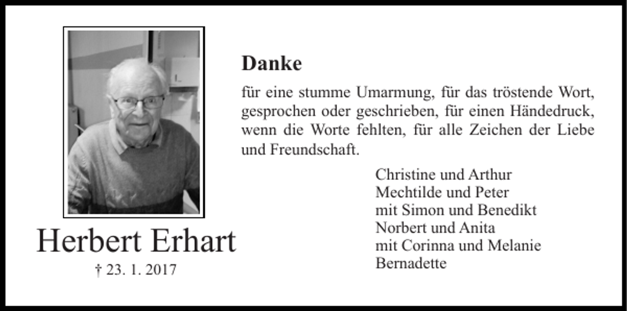 <p>Danke<br />für eine stumme Umarmung, für das tröstende Wort,<br />gesprochen oder geschrieben, für einen Händedruck,<br />wenn die Worte fehlten, für alle Zeichen der Liebe<br />und Freundschaft.</p><p>Herbert Erhart<br />† 23. 1. 2017</p><p>Christine und Arthur<br />Mechtilde und Peter<br />mit Simon und Benedikt<br />Norbert und Anita<br />mit Corinna und Melanie<br />Bernadette</p>